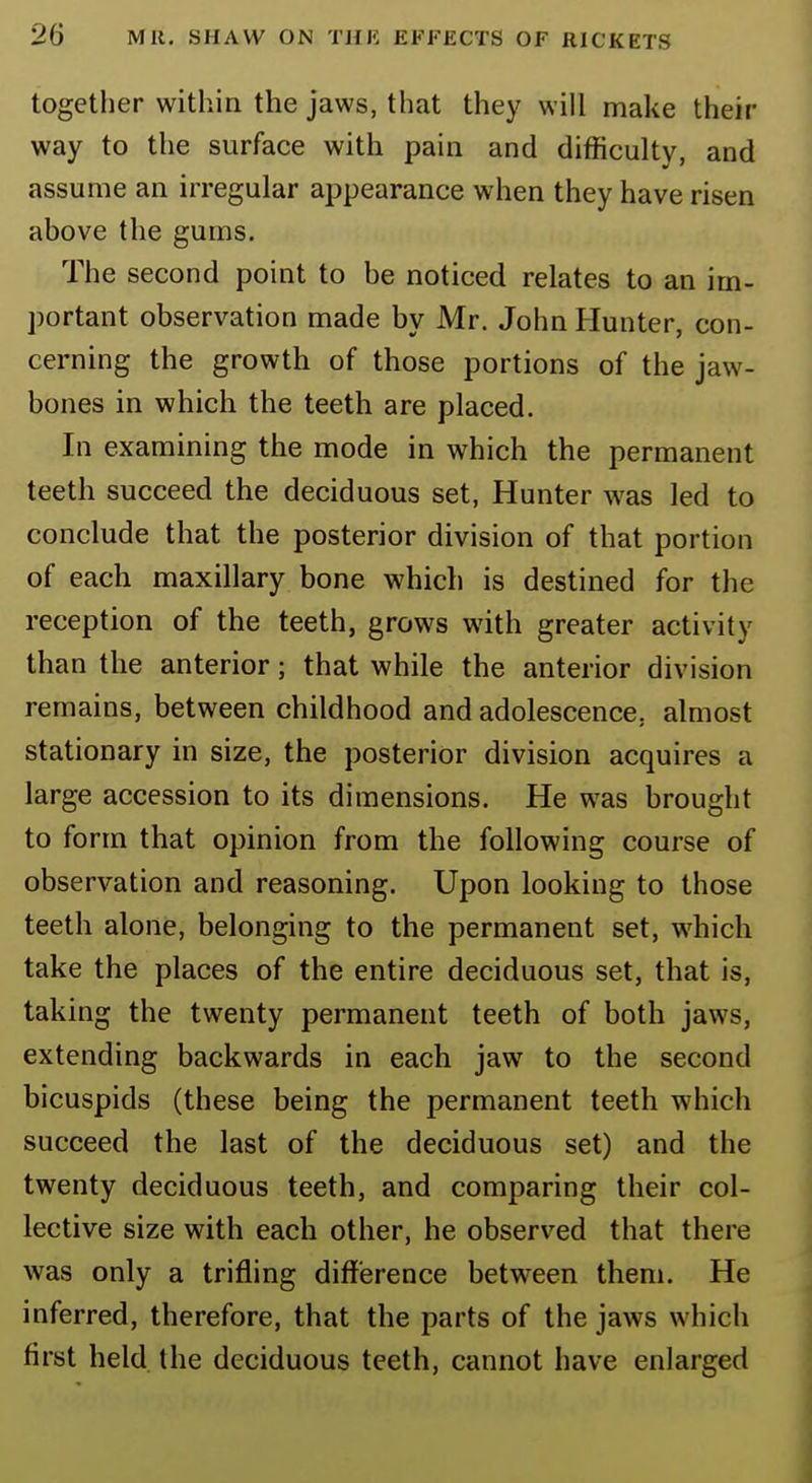 together within the jaws, that they will make their way to the surface with pain and difficulty, and assume an irregular appearance when they have risen ahove the gums. The second point to be noticed relates to an im- portant observation made by Mr. John Hunter, con- cerning the growth of those portions of the jaw- bones in which the teeth are placed. In examining the mode in which the permanent teeth succeed the deciduous set, Hunter was led to conclude that the posterior division of that portion of each maxillary bone which is destined for the reception of the teeth, grows with greater activity than the anterior ■ that while the anterior division remains, between childhood and adolescence, almost stationary in size, the posterior division acquires a large accession to its dimensions. He was brought to form that opinion from the following course of observation and reasoning. Upon looking to those teeth alone, belonging to the permanent set, which take the places of the entire deciduous set, that is, taking the twenty permanent teeth of both jaws, extending backwards in each jaw to the second bicuspids (these being the permanent teeth which succeed the last of the deciduous set) and the twenty deciduous teeth, and comparing their col- lective size with each other, he observed that there was only a trifling difference between them. He inferred, therefore, that the parts of the jaws which first held the deciduous teeth, cannot have enlarged