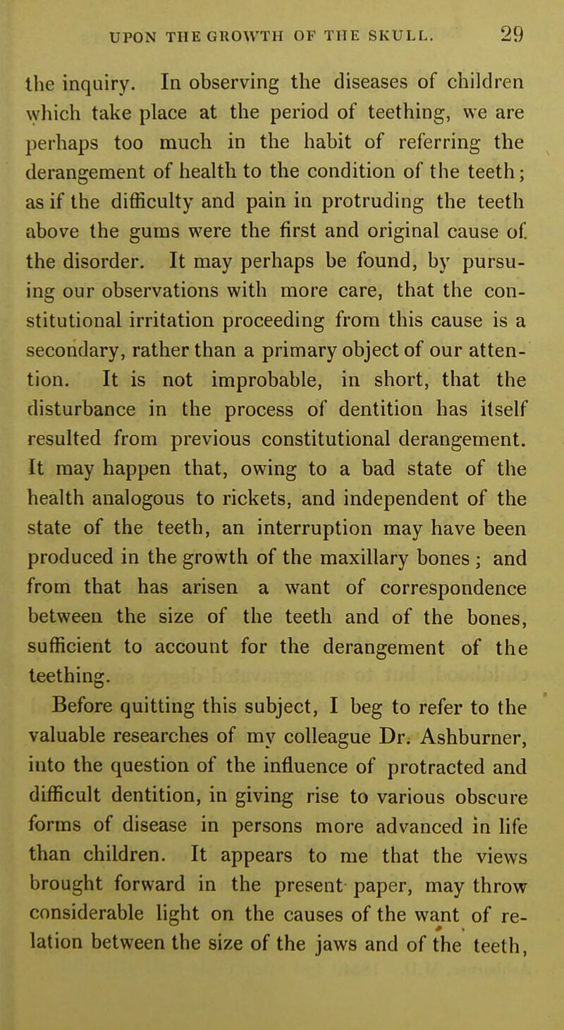 the inquiry. In observing the diseases of children which take place at the period of teething, we are perhaps too much in the habit of referring the derangement of health to the condition of the teeth; as if the difficulty and pain in protruding the teeth above the gums were the first and original cause of. the disorder. It may perhaps be found, by pursu- ing our observations with more care, that the con- stitutional irritation proceeding from this cause is a secondary, rather than a primary object of our atten- tion. It is not improbable, in short, that the disturbance in the process of dentition has itself resulted from previous constitutional derangement. It may happen that, owing to a bad state of the health analogous to rickets, and independent of the state of the teeth, an interruption may have been produced in the growth of the maxillary bones ; and from that has arisen a want of correspondence between the size of the teeth and of the bones, sufficient to account for the derangement of the teething. Before quitting this subject, I beg to refer to the valuable researches of my colleague Dr. Ashburner, into the question of the influence of protracted and difficult dentition, in giving rise to various obscure forms of disease in persons more advanced in life than children. It appears to me that the views brought forward in the present paper, may throw considerable light on the causes of the want of re- lation between the size of the jaws and of the teeth,