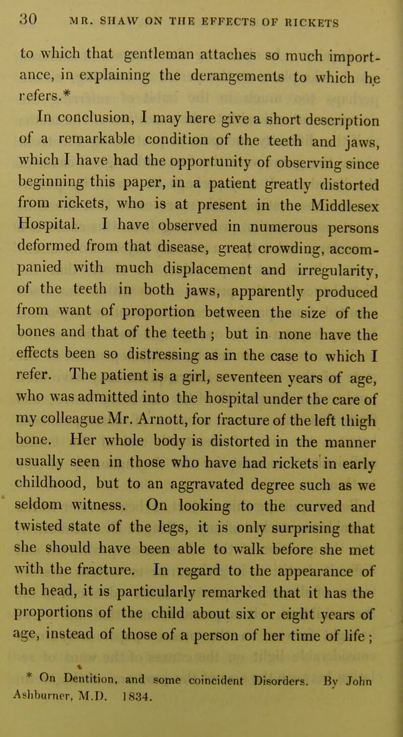 to which that gentleman attaches so much import- ance, in explaining the derangements to which he refers.* In conclusion, I may here give a short description of a remarkable condition of the teeth and jaws, which I have had the opportunity of observing since beginning this paper, in a patient greatly distorted from rickets, who is at present in the Middlesex Hospital. I have observed in numerous persons deformed from that disease, great crowding, accom- panied with much displacement and irregularity, of the teeth in both jaws, apparently produced from want of proportion between the size of the bones and that of the teeth ; but in none have the effects been so distressing as in the case to which I refer. The patient is a girl, seventeen years of age, who was admitted into the hospital under the care of my colleague Mr. Arnott, for fracture of the left thigh bone. Her whole body is distorted in the manner usually seen in those who have had rickets in early childhood, but to an aggravated degree such as we seldom witness. On looking to the curved and twisted state of the legs, it is only surprising that she should have been able to walk before she met with the fracture. In regard to the appearance of the head, it is particularly remarked that it has the proportions of the child about six or eight years of age, instead of those of a person of her time of life ; » * On Dentition, and some coincident Disorders. Bv John Ashburner, M.D. 1834.