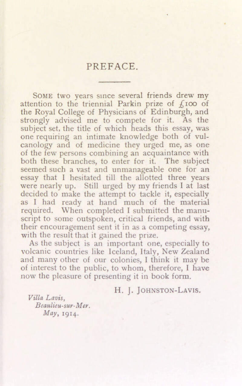 PREFACE. Some two years since several friends drew my attention to the triennial Parkin prize of £100 of the Royal College of Physicians of Edinburgh, and strongly advised me to compete for it. As the subject set, the title of which heads this essay, was one requiring an intimate knowledge both of vul- canology and of medicine they urged me, as one of the few persons combining an acquaintance with both these branches, to enter for it. The subject seemed such a vast and unmanageable one for an essay that I hesitated till the allotted three years were nearly up. Still urged by my friends I at last decided to make the attempt to tackle it, especially as I had ready at hand much of the material required. When completed 1 submitted the manu- script to some outspoken, critical friends, and with their encouragement sent it in as a competing essay, with the result that it gained the prize. As the subject is an important one, especially to volcanic countries like Iceland, Italy, New Zealand and many other of our colonies, I think it may be of interest to the public, to whom, therefore, I have now the pleasure of presenting it in book form. Villa La vis, Bcaulieu-sur-Mcr. May, 1914. H. J. Johnston-Lavis.