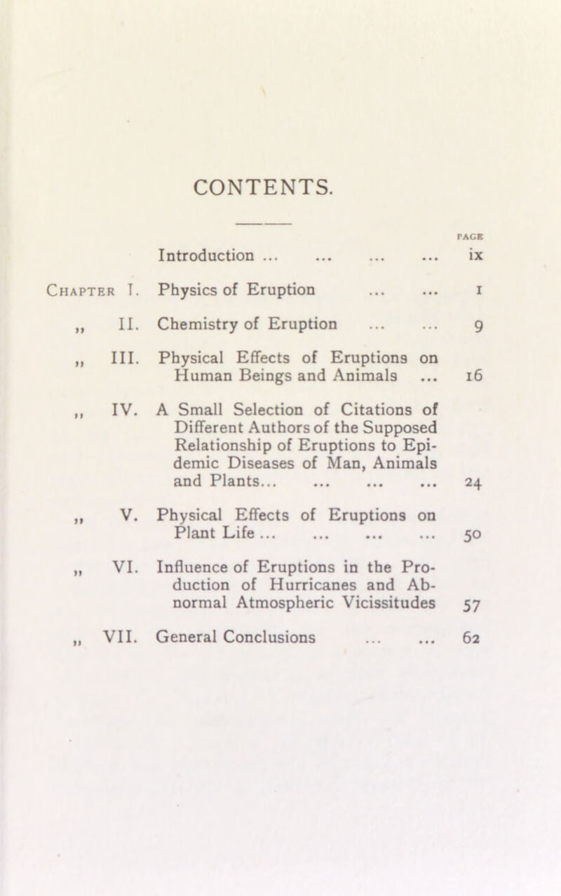 CONTENTS. PACK Introduction ix Chapter T. Physics of Eruption i f» II. Chemistry of Eruption 9 99 III. Physical Effects of Eruptions on Human Beings and Animals 16 99 IV. A Small Selection of Citations of Different Authors of the Supposed Relationship of Eruptions to Epi- demic Diseases of Man, Animals and Plants 24 99 V. Physical Effects of Eruptions on Plant Life... 50 99 VI. Influence of Eruptions in the Pro- duction of Hurricanes and Ab- normal Atmospheric Vicissitudes 57 99