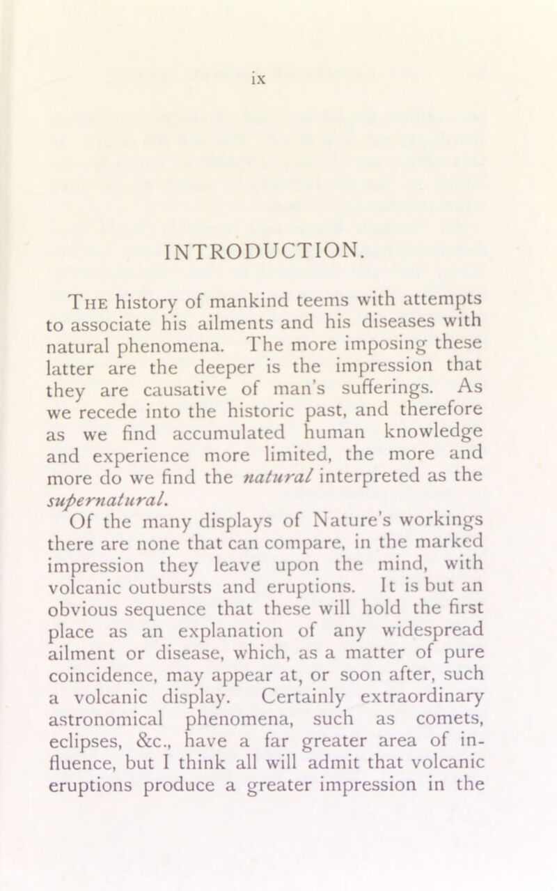 INTRODUCTION. The history of mankind teems with attempts to associate his ailments and his diseases with natural phenomena. 1 he more imposing these latter are the deeper is the impression that they are causative of man’s sufferings. As we recede into the historic past, and therefore as we find accumulated human knowledge and experience more limited, the more and more do we find the natural interpreted as the supernatural. Of the many displays of Nature’s workings there are none that can compare, in the marked impression they leave upon the mind, with volcanic outbursts and eruptions. It is but an obvious sequence that these will hold the first place as an explanation of any widespread ailment or disease, which, as a matter of pure coincidence, may appear at, or soon after, such a volcanic display. Certainly extraordinary astronomical phenomena, such as comets, eclipses, &c., have a far greater area of in- fluence, but I think all will admit that volcanic eruptions produce a greater impression in the