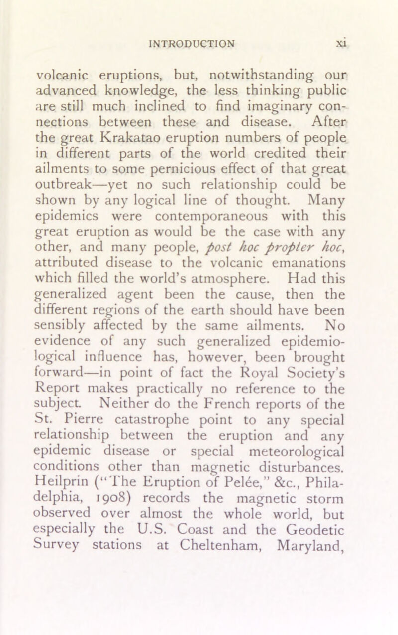 volcanic eruptions, but, notwithstanding our advanced knowledge, the less thinking public are still much inclined to find imaginary con- nections between these and disease. After the great Krakatao eruption numbers of people in different parts of the world credited their ailments to some pernicious effect of that great outbreak—yet no such relationship could be shown by any logical line of thought. Many epidemics were contemporaneous with this great eruption as would be the case with any other, and many people, post hoc propter hoc, attributed disease to the volcanic emanations which filled the world’s atmosphere. Had this generalized agent been the cause, then the different regions of the earth should have been sensibly affected by the same ailments. No evidence of any such generalized epidemio- logical influence has, however, been brought forward—in point of fact the Royal Society’s Report makes practically no reference to the subject Neither do the French reports of the St. Pierre catastrophe point to any special relationship between the eruption and any epidemic disease or special meteorological conditions other than magnetic disturbances. Heilprin (“The Eruption of Pel£e,” &c., Phila- delphia, 1908) records the magnetic storm observed over almost the whole world, but especially the U.S. Coast and the Geodetic Survey stations at Cheltenham, Maryland,