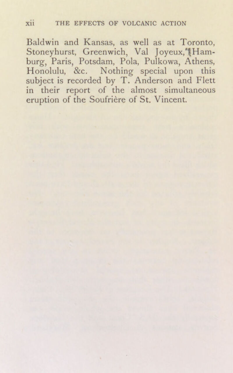 Baldwin and Kansas, as well as at Toronto, Stoneyhurst, Greenwich, Val Joyeux,'|Ham- burg, Paris, Potsdam, Pola, Pulkowa, Athens, Honolulu, &c. Nothing special upon this subject is recorded by T. Anderson and Flett in their report of the almost simultaneous eruption of the Soufriere of St. Vincent.