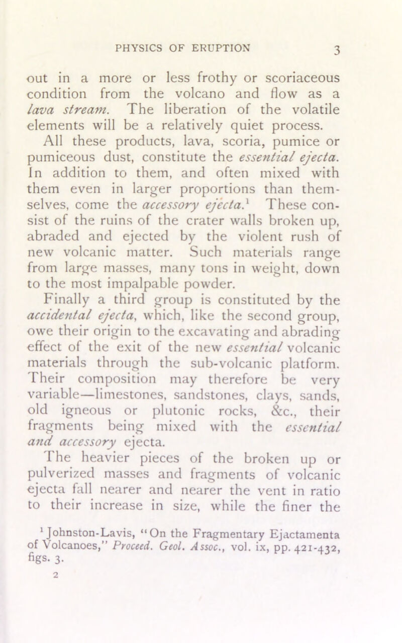 out in a more or less frothy or scoriaceous condition from the volcano and flow as a lava stream. The liberation of the volatile elements will be a relatively quiet process. All these products, lava, scoria, pumice or pumiceous dust, constitute the essential ejecta. In addition to them, and often mixed with them even in larger proportions than them- selves, come the accessory ejecta} These con- sist of the ruins of the crater walls broken up, abraded and ejected by the violent rush of new volcanic matter. Such materials range from large masses, many tons in weight, down to the most impalpable powder. Finally a third group is constituted by the accidental ejecta, which, like the second group, owe their origin to the excavating and abrading effect of the exit of the new essential volcanic materials through the sub-volcanic platform. Their composition may therefore be very variable—limestones, sandstones, clays, sands, old igneous or plutonic rocks, &c., their fragments being mixed with the essential and accessory ejecta. The heavier pieces of the broken up or pulverized masses and fragments of volcanic ejecta fall nearer and nearer the vent in ratio to their increase in size, while the finer the 1 Johnston-Lavis, “On the Fragmentary Ejactamenta of Volcanoes,” Proceed. Geol. Assoc., vol. ix, pp. 421-432, figs. 3-