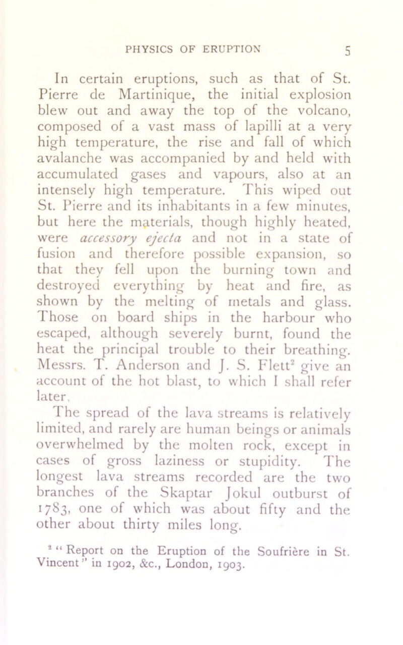 In certain eruptions, such as that of St. Pierre de Martinique, the initial explosion blew out and away the top of the volcano, composed of a vast mass of lapilli at a very high temperature, the rise and fall of which avalanche was accompanied by and held with accumulated gases and vapours, also at an intensely high temperature. Phis wiped out St. Pierre and its inhabitants in a few minutes, but here the materials, though highly heated, were accessory ejecta and not in a state of fusion and therefore possible expansion, so that they fell upon the burning town and destroyed everything by heat and fire, as shown by the melting of metals and glass. Those on board ships in the harbour who escaped, although severely burnt, found the heat the principal trouble to their breathing. Messrs. T. Anderson and J. S. P'lett1 2 give an account of the hot blast, to which I shall refer later. The spread of the lava streams is relatively limited, and rarely are human beings or animals overwhelmed by the molten rock, except in cases of gross laziness or stupidity. The longest lava streams recorded are the two branches of the Skaptar Jokul outburst of 1783, one of which was about fifty and the other about thirty miles long. 1 “ Report on the Eruption of the Soufriere in St. Vincent in 1902, &c., London, 1903.