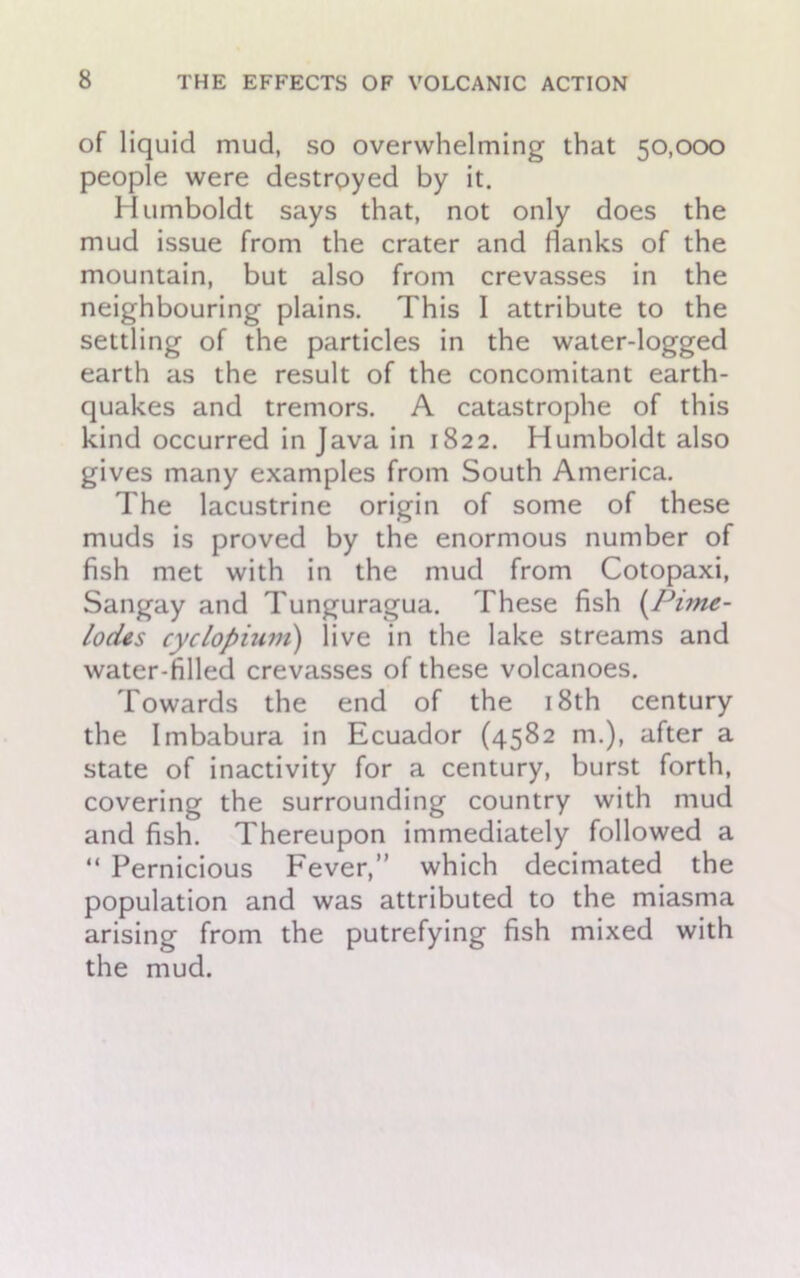 of liquid mud, so overwhelming that 50,000 people were destroyed by it. Humboldt says that, not only does the mud issue from the crater and flanks of the mountain, but also from crevasses in the neighbouring plains. This I attribute to the settling of the particles in the water-logged earth as the result of the concomitant earth- quakes and tremors. A catastrophe of this kind occurred in Java in 1822. Humboldt also gives many examples from South America. The lacustrine origin of some of these muds is proved by the enormous number of fish met with in the mud from Cotopaxi, Sangay and Tunguragua. These fish (Pune- lodes cyclopium) live in the lake streams and water-filled crevasses of these volcanoes. Towards the end of the 18th century the Imbabura in Ecuador (4582 m.), after a state of inactivity for a century, burst forth, covering the surrounding country with mud and fish. Thereupon immediately followed a “ Pernicious Fever,” which decimated the population and was attributed to the miasma arising from the putrefying fish mixed with the mud.