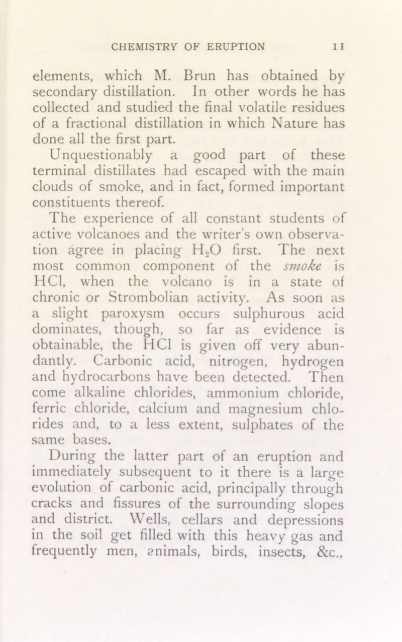 elements, which M. Brun has obtained by secondary distillation. In other words he has collected and studied the final volatile residues of a fractional distillation in which Nature has done all the first part. Unquestionably a good part of these terminal distillates had escaped with the main clouds of smoke, and in fact, formed important constituents thereof. The experience of all constant students of active volcanoes and the writer’s own observa- tion agree in placing H20 first. The next most common component of the smoke is HC1, when the volcano is in a state of chronic or Strombolian activitv. As soon as j a slight paroxysm occurs sulphurous acid dominates, though, so far as evidence is obtainable, the HC1 is given off very abun- dantly. Carbonic acid, nitrogen, hydrogen and hydrocarbons have been detected. Then come alkaline chlorides, ammonium chloride, ferric chloride, calcium and magnesium chlo- rides and, to a less extent, sulphates of the same bases. During the latter part of an eruption and immediately subsequent to it there is a large evolution of carbonic acid, principally through cracks and fissures of the surrounding slopes and district. Wells, cellars and depressions in the soil get filled with this heavy gas and frequently men, animals, birds, insects, &c.,