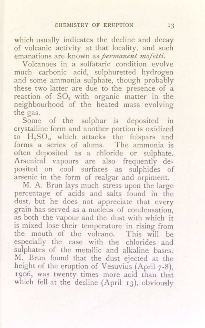 which usually indicates the decline and decay of volcanic activity at that locality, and such emanations are known as perviane7it mofetti. Volcanoes in a solfataric condition evolve much carbonic acid, sulphuretted hydrogen and some ammonia sulphate, though probably these two latter are due to the presence of a reaction of S02 with organic matter in the neighbourhood of the heated mass evolving the gas. Some of the sulphur is deposited in crystalline form and another portion is oxidized to H2S04, which attacks the felspars and forms a series of alums. The ammonia is often deposited as a chloride or sulphate. Arsenical vapours are also frequently de- posited on cool surfaces as sulphides of arsenic in the form of realgar and orpiment. M. A. Brun lays much stress upon the large percentage of acids and salts found in the dust, but he does not appreciate that every grain has served as a nucleus of condensation, as both the vapour and the dust with which it is mixed lose their temperature in rising from the mouth of the volcano. This will be especially the case with the chlorides and sulphates of the metallic and alkaline bases. M. Brun found that the dust ejected at the height of the eruption of Vesuvius (April 7-8), 1906, was twenty times more acid rhan that which fell at the decline (April 13), obviously