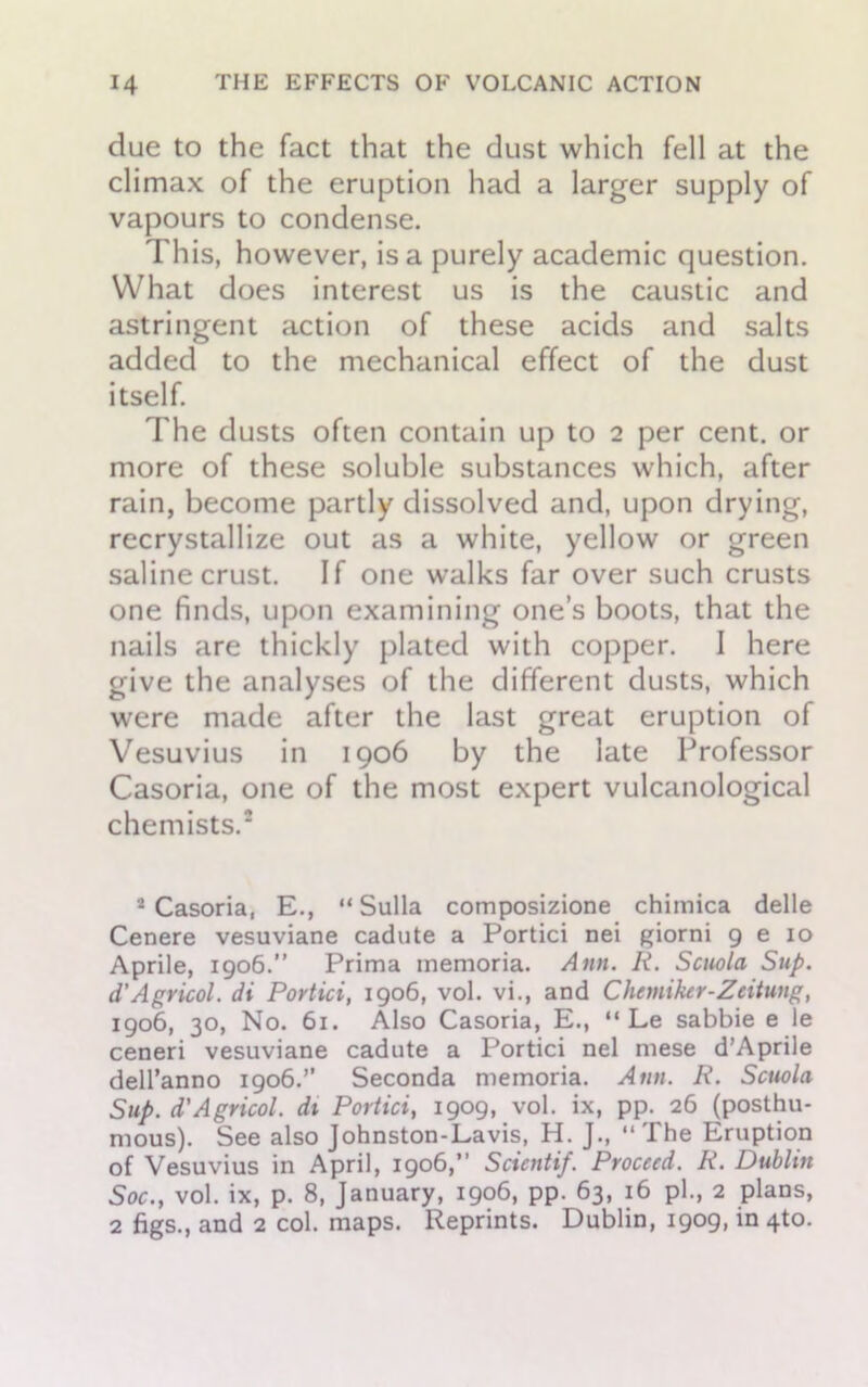 due to the fact that the dust which fell at the climax of the eruption had a larger supply of vapours to condense. This, however, is a purely academic question. What does interest us is the caustic and astringent action of these acids and salts added to the mechanical effect of the dust itself. The dusts often contain up to 2 per cent, or more of these soluble substances which, after rain, become partly dissolved and, upon drying, recrystallize out as a white, yellow or green saline crust. If one walks far over such crusts one finds, upon examining one’s boots, that the nails are thickly plated with copper. I here give the analyses of the different dusts, which were made after the last great eruption of Vesuvius in 1906 by the late Professor Casoria, one of the most expert vulcanological chemists.2 2 Casoria, E., “Sulla composizione chimica delle Cenere vesuviane cadute a Portici nei giorni 9 e 10 Aprile, 1906.” Prima memoria. Ann. R. Scuola Sup. d’Agricol. di Portici, 1906, vol. vi., and Chemiker-Zeitung, 1906, 30, No. 61. Also Casoria, E., “ Le sabbie e le ceneri vesuviane cadute a Portici nel mese d’Aprile dell’anno 1906.” Seconda memoria. Ann. R. Scuola Sup. d'Agricol. di Portici, 1909, vol. ix, pp. 26 (posthu- mous). See also Johnston-Lavis, H. J., “The Eruption of Vesuvius in April, 1906,” Scientif. Proceed. R. Dublin Soc., vol. ix, p. 8, January, 1906, pp. 63, 16 pi., 2 plans, 2 figs., and 2 col. maps. Reprints. Dublin, 1909, in 4to.