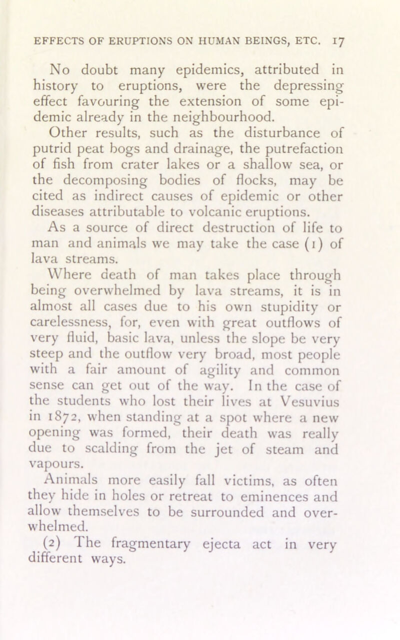 No doubt many epidemics, attributed in history to eruptions, were the depressing effect favouring the extension of some epi- demic already in the neighbourhood. Other results, such as the disturbance of putrid peat bogs and drainage, the putrefaction of fish from crater lakes or a shallow sea, or the decomposing bodies of flocks, may be cited as indirect causes of epidemic or other diseases attributable to volcanic eruptions. As a source of direct destruction of life to man and animals we may take the case (i) of lava streams. Where death of man takes place through being overwhelmed by lava streams, it is in almost all cases due to his own stupidity or carelessness, for, even with great outflows of very fluid, basic lava, unless the slope be very steep and the outflow very broad, most people with a fair amount of agility and common sense can get out of the way. In the case of the students who lost their lives at Vesuvius in 1872, when standing at a spot where a new opening was formed, their death was really due to scalding from the jet of steam and vapours. Animals more easily fall victims, as often they hide in holes or retreat to eminences and allow themselves to be surrounded and over- whelmed. (2) I he fragmentary ejecta act in very different ways.