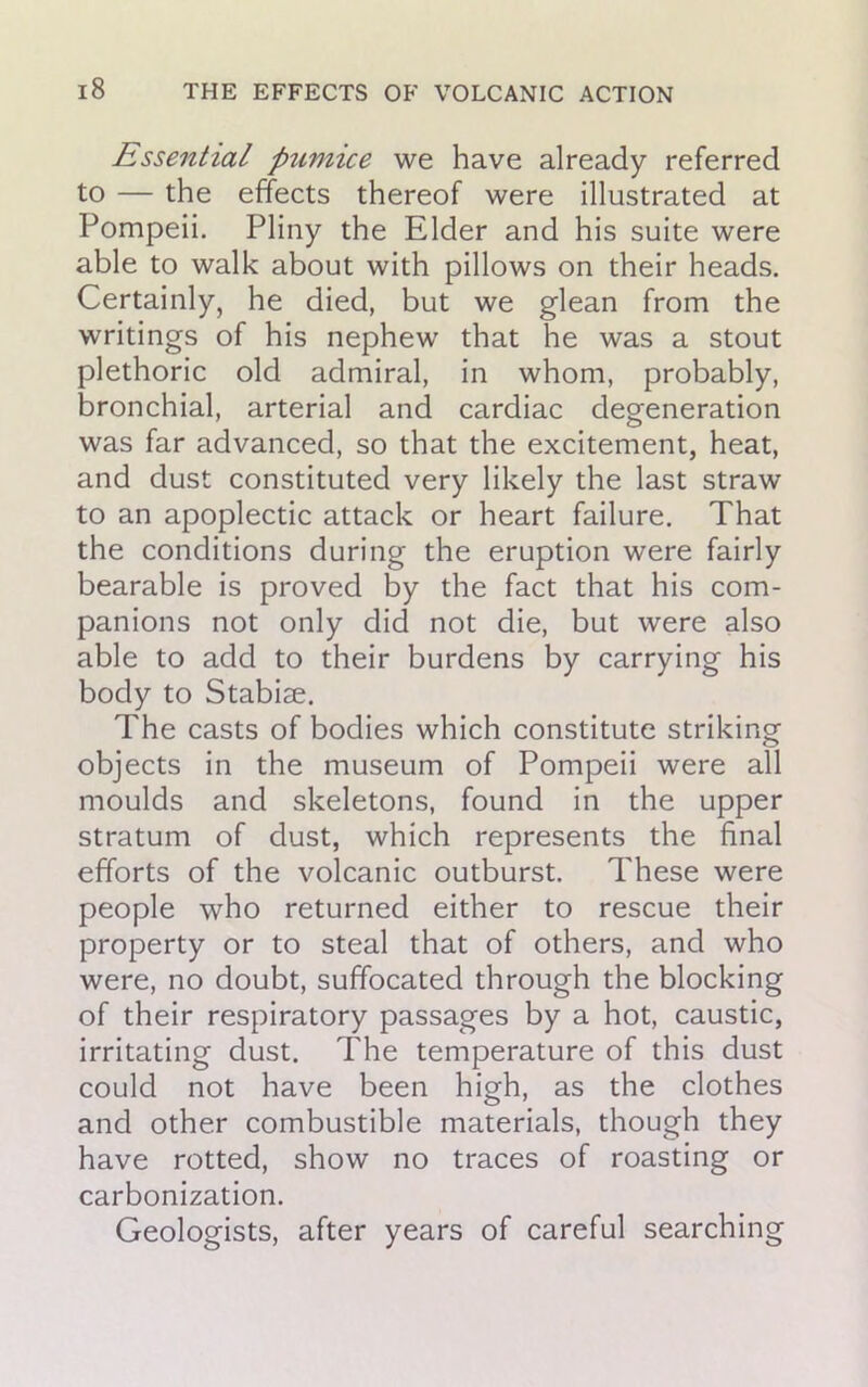 Essential pumice we have already referred to — the effects thereof were illustrated at Pompeii. Pliny the Elder and his suite were able to walk about with pillows on their heads. Certainly, he died, but we glean from the writings of his nephew that he was a stout plethoric old admiral, in whom, probably, bronchial, arterial and cardiac degeneration was far advanced, so that the excitement, heat, and dust constituted very likely the last straw to an apoplectic attack or heart failure. That the conditions during the eruption were fairly bearable is proved by the fact that his com- panions not only did not die, but were also able to add to their burdens by carrying his body to Stabile. The casts of bodies which constitute striking objects in the museum of Pompeii were all moulds and skeletons, found in the upper stratum of dust, which represents the final efforts of the volcanic outburst. These were people who returned either to rescue their property or to steal that of others, and who were, no doubt, suffocated through the blocking of their respiratory passages by a hot, caustic, irritating dust. The temperature of this dust could not have been high, as the clothes and other combustible materials, though they have rotted, show no traces of roasting or carbonization. Geologists, after years of careful searching