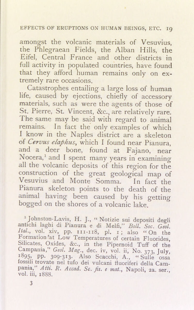 amongst the volcanic materials of Vesuvius, the Phlegraean Fields, the Alban Hills, the Eifel, Central France and other districts in full activity in populated countries, have found that they afford human remains only on ex- tremely rare occasions. Catastrophes entailing a large loss of human life, caused by ejections, chiefly of accessory materials, such as were the agents of those of St. Pierre, St. Vincent, &c., are relatively rare. The same may be said with regard to animal remains. In fact the only examples of which I know in the Naples district are a skeleton of Cervus elaphus, which I found near Pianura, and a deer bone, found at Fajano, near Nocera,1 and I spent many years in examining all the volcanic deposits of this region for the construction of the great geological map of Vesuvius and Monte Somma. In fact the Pianura skeleton points to the death of the animal having been caused by his getting bogged on the shores of a volcanic lake. 1 Johnston-Lavis, H. J., “ Notizie sui depositi degli antichi laghi di Pianura e di Melfi,” Boll. Soc. Geol. Ital., vol. xiv, pp. 111-118, pi. 1; also “On the formation at Low Temperatures of certain Fluorides, Silicates, Oxides, &c., in the Pipernoid Tuff of the Campania,” Geol. Mag., dec. iv, vol. ii, No. 373, July, j895> PP* 3°9'3i3* Also Scacchi, A., “ Sulle ossa fossili trovate nel tufo dei vulcani huoriferi della Cam- pania, Atti. R. Accad. Sc. fis. e mat., Napoli, 2a. ser. vol. iii, 1888. 3