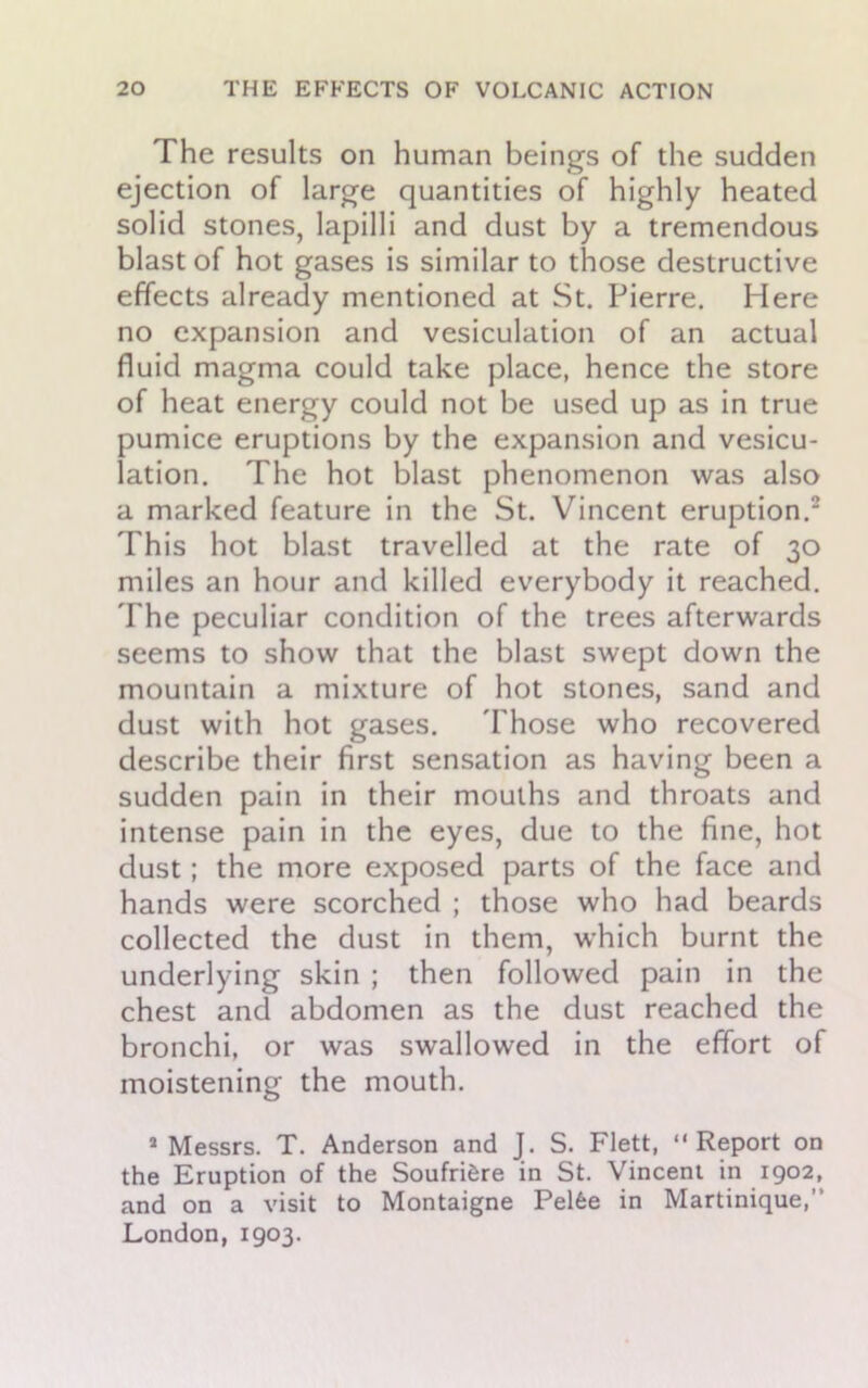 The results on human beings of the sudden ejection of large quantities of highly heated solid stones, lapilli and dust by a tremendous blast of hot gases is similar to those destructive effects already mentioned at St. Pierre. Here no expansion and vesiculation of an actual fluid magma could take place, hence the store of heat energy could not be used up as in true pumice eruptions by the expansion and vesicu- lation. The hot blast phenomenon was also a marked feature in the St. Vincent eruption.2 This hot blast travelled at the rate of 30 miles an hour and killed everybody it reached. The peculiar condition of the trees afterwards seems to show that the blast swept down the mountain a mixture of hot stones, sand and dust with hot gases. Those who recovered describe their first sensation as having been a sudden pain in their mouths and throats and intense pain in the eyes, due to the fine, hot dust; the more exposed parts of the face and hands were scorched ; those who had beards collected the dust in them, which burnt the underlying skin ; then followed pain in the chest and abdomen as the dust reached the bronchi, or was swallowed in the effort of moistening the mouth. 5 Messrs. T. Anderson and J. S. Flett, “Report on the Eruption of the Soufrifcre in St. Vincent in 1902, and on a visit to Montaigne Pelfee in Martinique,” London, 1903.