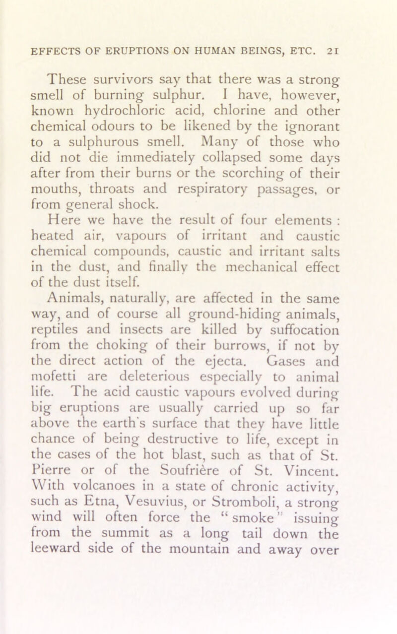 These survivors say that there was a strong smell of burning sulphur. I have, however, known hydrochloric acid, chlorine and other chemical odours to be likened by the ignorant to a sulphurous smell. Many of those who did not die immediately collapsed some days after from their burns or the scorching of their mouths, throats and respiratory passages, or from general shock. Here we have the result of four elements : heated air, vapours of irritant and caustic chemical compounds, caustic and irritant salts in the dust, and finally the mechanical effect of the dust itself. Animals, naturally, are affected in the same way, and of course all ground-hiding animals, reptiles and insects are killed by suffocation from the choking of their burrows, if not by the direct action of the ejecta. Gases and mofetti are deleterious especially to animal life. The acid caustic vapours evolved during big eruptions are usually carried up so far above the earth's surface that they have little chance of being destructive to life, except in the cases of the hot blast, such as that of St. Pierre or of the Soufriere of St. Vincent. With volcanoes in a state of chronic activity, such as Etna, Vesuvius, or Stromboli, a strong wind will often force the “ smoke ” issuing _ . # O from the summit as a long tail down the leeward side of the mountain and away over