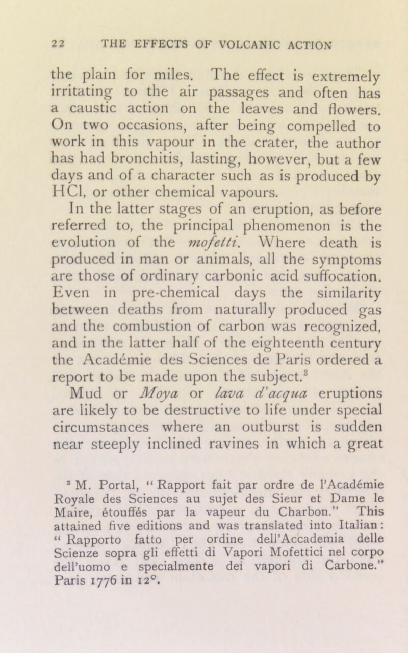 the plain for miles. The effect is extremely irritating to the air passages and often has a caustic action on the leaves and flowers. On two occasions, after being compelled to work in this vapour in the crater, the author has had bronchitis, lasting, however, but a few days and of a character such as is produced by HC1, or other chemical vapours. In the latter stages of an eruption, as before referred to, the principal phenomenon is the evolution of the mofetti. Where death is produced in man or animals, all the symptoms are those of ordinary carbonic acid suffocation. Even in pre-chemical days the similarity between deaths from naturally produced gas and the combustion of carbon was recognized, and in the latter half of the eighteenth century the Academie des Sciences de Paris ordered a report to be made upon the subject.8 Mud or Moya or lava d'acqua eruptions are likely to be destructive to life under special circumstances where an outburst is sudden near steeply inclined ravines in which a great 8 M. Portal, “ Rapport fait par ordre de PAcademie Royale des Sciences au sujet des Sieur et Dame le Maire, 6touff6s par la vapeur du Charbon.” This attained five editions and was translated into Italian : “ Rapporto fatto per ordine dell’Accademia delle Scienze sopra gli effetti di Vapori Mofettici nel corpo dell’uomo e specialmente dei vapori di Carbone.” Paris 1776 in 120.