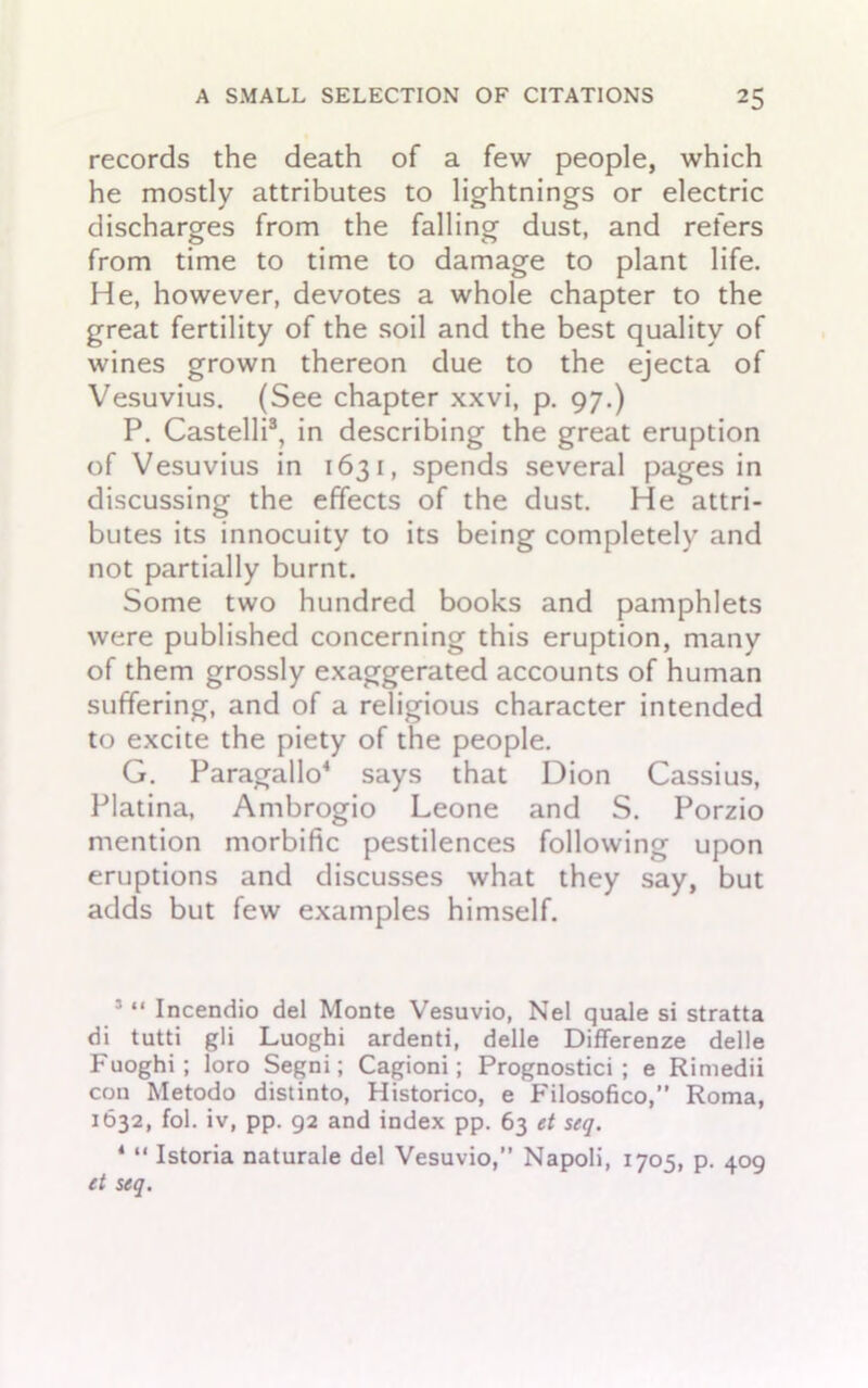 records the death of a few people, which he mostly attributes to lightnings or electric discharges from the falling dust, and refers from time to time to damage to plant life. He, however, devotes a whole chapter to the great fertility of the soil and the best quality of wines grown thereon due to the ejecta of Vesuvius. (See chapter xxvi, p. 97.) P. Castelli3, in describing the great eruption of Vesuvius in 1631, spends several pages in discussing the effects of the dust. He attri- butes its innocuity to its being completely and not partially burnt. Some two hundred books and pamphlets were published concerning this eruption, many of them grossly exaggerated accounts of human suffering, and of a religious character intended to excite the piety of the people. G. Paragallo4 says that Dion Cassius, Platina, Ambrogio Leone and S. Porzio mention morbific pestilences following upon eruptions and discusses what they say, but adds but few examples himself. 3 “ Incendio del Monte Vesuvio, Nel quale si stratta di tutti gli Luoghi ardenti, delle Differenze delle Fuoghi ; loro Segni; Cagioni; Prognostici ; e Rimedii con Metodo distinto, Historico, e Filosofico,” Roma, 1632, fol. iv, pp. 92 and index pp. 63 et seq. 4 “ Istoria naturale del Vesuvio,” Napoli, 1705, p. 409 et seq.