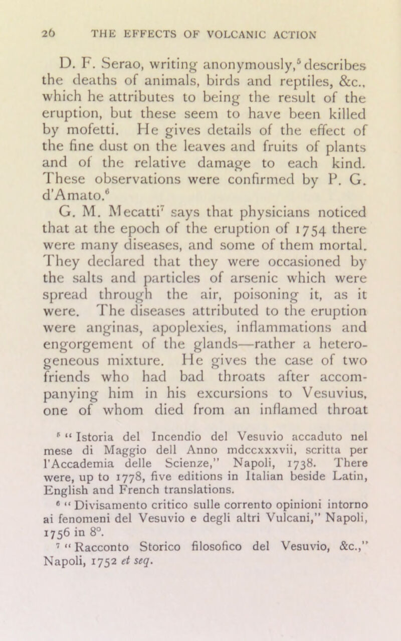 D. F. Serao, writing anonymously,5 describes the deaths of animals, birds and reptiles, &c., which he attributes to being the result of the eruption, but these seem to have been killed by mofetti. He gives details of the effect of the fine dust on the leaves and fruits of plants and of the relative damage to each kind. These observations were confirmed by P. G. d'Amato.6 G. M. Mecatti7 says that physicians noticed that at the epoch of the eruption of 1754 there were many diseases, and some of them mortal. They declared that they were occasioned by the salts and particles of arsenic which were spread through the air, poisoning it, as it were. The diseases attributed to the eruption were anginas, apoplexies, inflammations and engorgement of the glands—rather a hetero- geneous mixture. He gives the case of two friends who had bad throats after accom- panying him in his excursions to Vesuvius, one of whom died from an inflamed throat * “ Istoria del Incendio del Vesuvio accaduto nel mese di Maggio dell Anno mdccxxxvii, scritta per l’Accademia delle Scienze,” Napoli, 1738. There were, up to 1778, five editions in Italian beside Latin, English and French translations. 6 “ Divisamento critico sulle corrento opinioni intorno ai fenomeni del Vesuvio e degli altri Vulcani,” Napoli, 1756 in 8°. 7 “ Racconto Storico filosofico del Vesuvio, &c.,” Napoli, 1752 et seg.