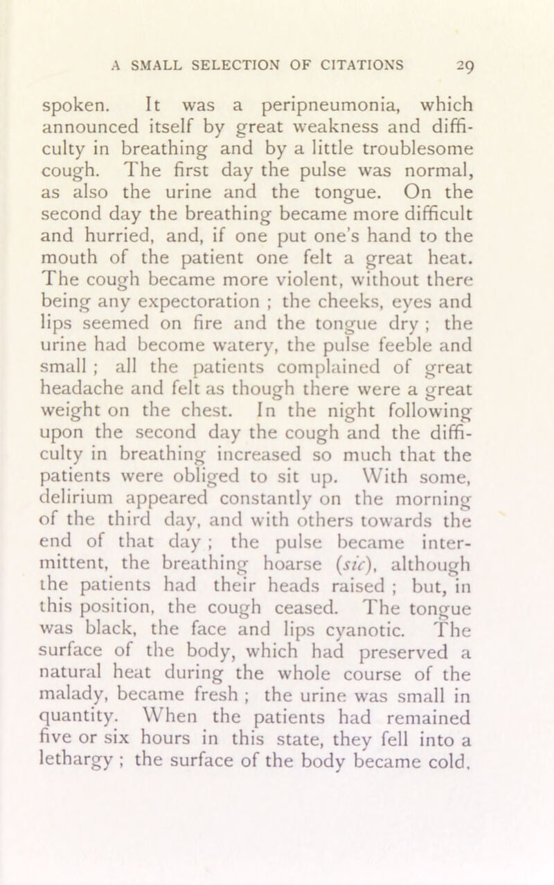 spoken. It was a peripneumonia, which announced itself by great weakness and diffi- culty in breathing and by a little troublesome cough. The first day the pulse was normal, as also the urine and the tongue. On the second day the breathing became more difficult and hurried, and, if one put one’s hand to the mouth of the patient one felt a great heat. The cough became more violent, without there being any expectoration ; the cheeks, eyes and lips seemed on fire and the tongue dry ; the urine had become watery, the pulse feeble and small ; all the patients complained of great headache and felt as though there were a great weight on the chest. In the night following upon the second day the cough and the diffi- culty in breathing increased so much that the patients were obliged to sit up. With some, delirium appeared constantly on the morning of the third day, and with others towards the end of that day ; the pulse became inter- mittent, the breathing hoarse (sic), although the patients had their heads raised ; but, in this position, the cough ceased. The tongue was black, the face and lips cyanotic. The surface of the body, which had preserved a natural heat during the whole course of the malady, became fresh ; the urine was small in quantity. When the patients had remained five or six hours in this state, they fell into a lethargy ; the surface of the body became cold.