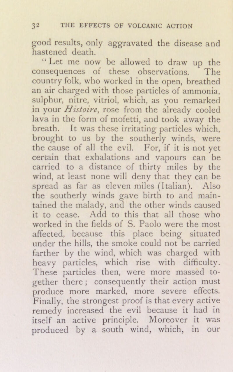good results, only aggravated the disease and hastened death. “ Let me now be allowed to draw up the consequences of these observations. The country folk, who worked in the open, breathed an air charged with those particles of ammonia, sulphur, nitre, vitriol, which, as you remarked in your Histoire, rose from the already cooled lava in the form of mofetti, and took away the breath. It was these irritating particles which, brought to us by the southerly winds, were the cause of all the evil. For, if it is not yet certain that exhalations and vapours can be carried to a distance of thirty miles by the wind, at least none will deny that they can be spread as far as eleven miles (Italian). Also the southerly winds gave birth to and main- tained the malady, and the other winds caused it to cease. Add to this that all those who worked in the fields of S. Paolo were the most affected, because this place being situated under the hills, the smoke could not be carried farther by the wind, which was charged with heavy particles, which rise with difficulty. These particles then, were more massed to- gether there ; consequently their action must produce more marked, more severe effects. Finally, the strongest proof is that every active remedy increased the evil because it had in itself an active principle. Moreover it was produced by a south wind, which, in our