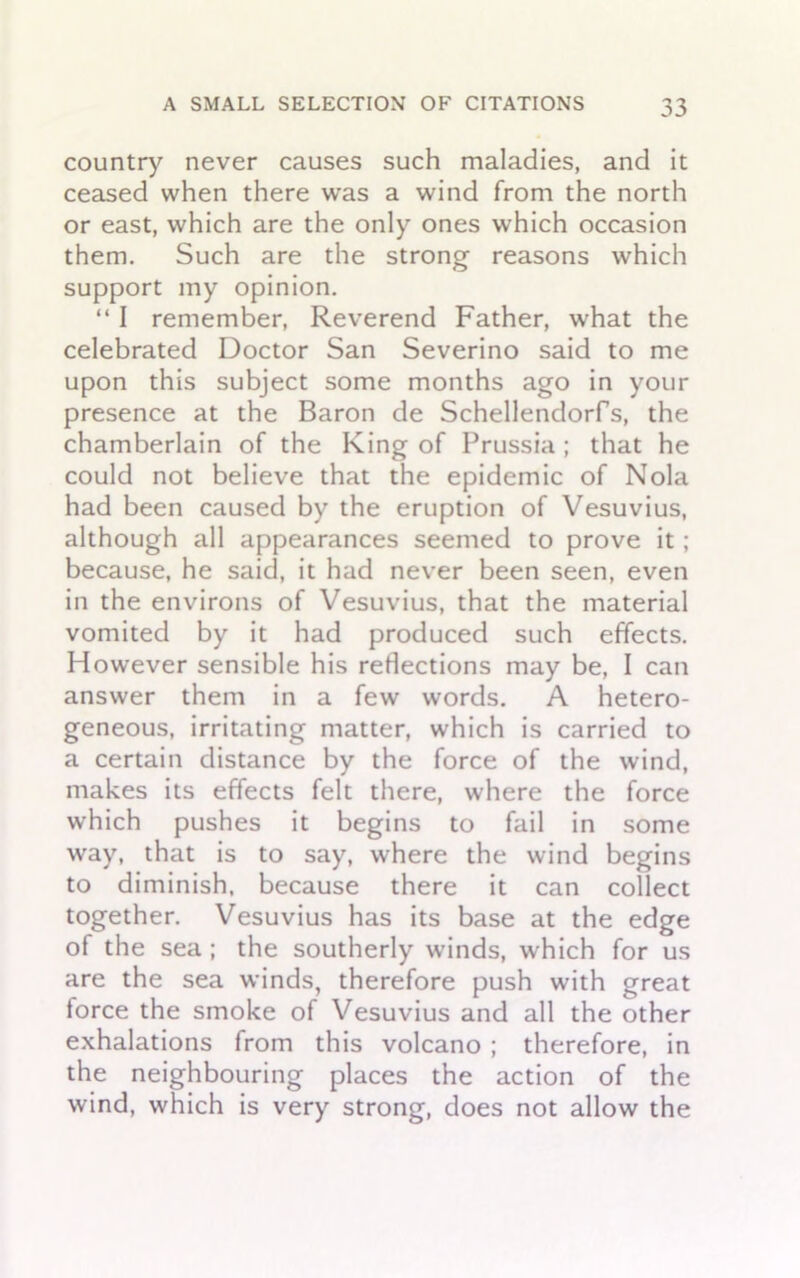 country never causes such maladies, and it ceased when there was a wind from the north or east, which are the only ones which occasion them. Such are the strong reasons which support my opinion. “ I remember, Reverend Father, what the celebrated Doctor San Severino said to me upon this subject some months ago in your presence at the Baron de Schellendorfs, the chamberlain of the King of Prussia ; that he could not believe that the epidemic of Nola had been caused by the eruption of Vesuvius, although all appearances seemed to prove it; because, he said, it had never been seen, even in the environs of Vesuvius, that the material vomited by it had produced such effects. However sensible his reflections may be, I can answer them in a few words. A hetero- geneous, irritating matter, which is carried to a certain distance by the force of the wind, makes its effects felt there, where the force which pushes it begins to fail in some way, that is to say, where the wind begins to diminish, because there it can collect together. Vesuvius has its base at the edge of the sea ; the southerly winds, which for us are the sea winds, therefore push with great torce the smoke of Vesuvius and all the other exhalations from this volcano ; therefore, in the neighbouring places the action of the wind, which is very strong, does not allow the