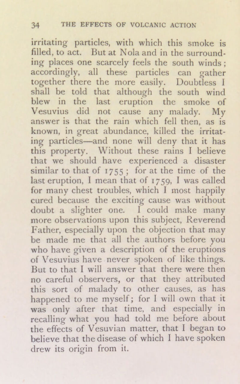 irritating particles, with which this smoke is filled, to act. But at Nola and in the surround- ing places one scarcely feels the south winds ; accordingly, all these particles can gather together there the more easily. Doubtless I shall be told that although the south wind blew in the last eruption the smoke of Vesuvius did not cause any malady. My answer is that the rain which fell then, as is known, in great abundance, killed the irritat- ing particles—and none will deny that it has this property. Without these rains I believe that we should have experienced a disaster similar to that of 1755 ; for at the time of the last eruption, I mean that of 1759, I was called for many chest troubles, which 1 most happily cured because the exciting cause was without doubt a slighter one. I could make many more observations upon this subject, Reverend Father, especially upon the objection that may be made me that all the authors before you who have given a description of the eruptions of Vesuvius have never spoken of like things. But to that I will answer that there were then no careful observers, or that they attributed this sort of malady to other causes, as has happened to me myself; for I will own that it was only after that time, and especially in recalling what you had told me before about the effects of Vesuvian matter, that I began to believe that the disease of which I have spoken drew its origin from it.