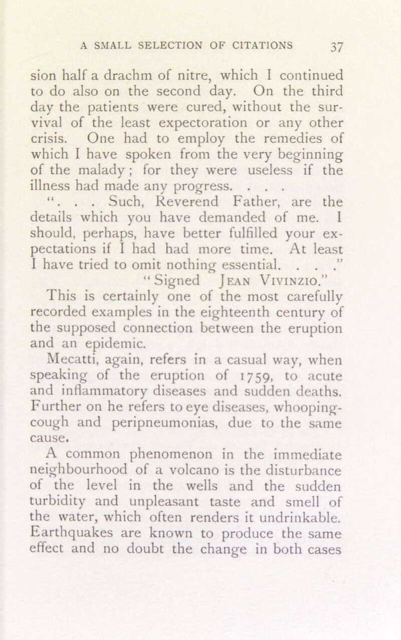 sion half a drachm of nitre, which I continued to do also on the second day. On the third day the patients were cured, without the sur- vival of the least expectoration or any other crisis. One had to employ the remedies of which I have spoken from the very beginning of the malady; for they were useless if the illness had made any progress. . . . . Such, Reverend Father, are the details which you have demanded of me. I should, perhaps, have better fulfilled your ex- pectations if I had had more time. At least I have tried to omit nothing essential. . . “Signed Jean Vivinzio.” This is certainly one of the most carefully recorded examples in the eighteenth century of the supposed connection between the eruption and an epidemic. Mecatti, again, refers in a casual way, when speaking of the eruption of 1759, to acute and inflammatory diseases and sudden deaths. Further on he refers to eye diseases, whooping- cough and peripneumonias, due to the same cause. A common phenomenon in the immediate neighbourhood of a volcano is the disturbance of the level in the wells and the sudden turbidity and unpleasant taste and smell of the water, which often renders it undrinkable. Earthquakes are known to produce the same effect and no doubt the change in both cases