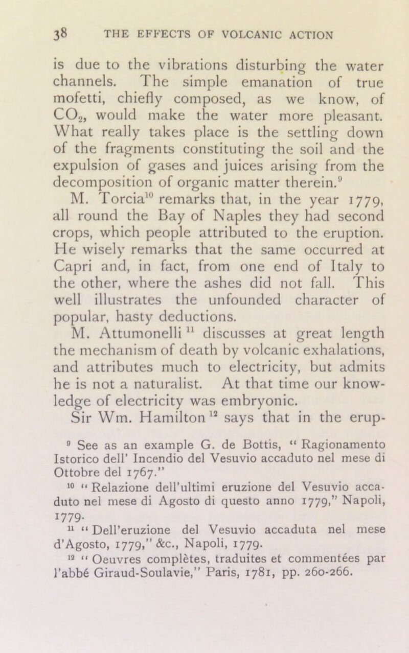 is due to the vibrations disturbing the water channels. The simple emanation of true mofetti, chiefly composed, as we know, of C02, would make the water more pleasant. What really takes place is the settling down of the fragments constituting the soil and the expulsion of gases and juices arising from the decomposition of organic matter therein.0 M. Torcia10 remarks that, in the year 1779, all round the Bay of Naples they had second crops, which people attributed to the eruption. He wisely remarks that the same occurred at Capri and, in fact, from one end of Italy to the other, where the ashes did not fall. This well illustrates the unfounded character of popular, hasty deductions. M. Attumonelli 11 discusses at great length the mechanism of death by volcanic exhalations, and attributes much to electricity, but admits he is not a naturalist. At that time our know- ledge of electricity was embryonic. Sir Wm. Hamilton 12 says that in the erup- 9 See as an example G. de Bottis, “ Ragionamento Istorico dell' Incendio del Vesuvio accaduto nel mese di Ottobre del 1767.” 10 “ Relazione dell’ultimi eruzione del Vesuvio acca- duto nel mese di Agosto di questo anno 1779,” Napoli, 1779. 11 “ Dell’eruzione del Vesuvio accaduta nel mese d’Agosto, 1779,” &c., Napoli, 1779. 19 “ Oeuvres completes, traduites et commentees par l’abbe Giraud-Soulavie,” Paris, 1781, pp. 260-266.
