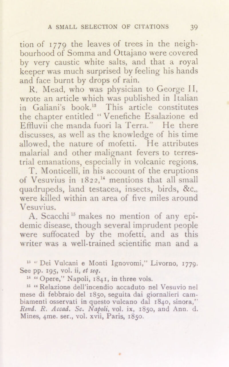 tion of 1779 the leaves of trees in the neigh- bourhood of Somma and Ottajano were covered by very caustic white salts, and that a royal keeper was much surprised by feeling his hands and face burnt by drops of rain. R. Mead, who was physician to George II, wrote an article which was published in Italian in Galiani’s book.13 This article constitutes the chapter entitled “Venefiche Esalazione ed Effluvii che manda fuori la Terra.” He there discusses, as well as the knowledge of his time allowed, the nature of mofetti. He attributes malarial and other malignant fevers to terres- trial emanations, especially in volcanic regions. T. Monticelli, in his account of the eruptions of Vesuvius in 1822,14 mentions that all small quadrupeds, land testacea, insects, birds, &c., were killed within an area of five miles around Vesuvius. A. Scacchi15 makes no mention of any epi- demic disease, though several imprudent people were suffocated by the mofetti, and as this writer was a well-trained scientific man and a 13 “ Dei Vulcani e Monti Ignovomi,” Livorno, 1779. See pp. 195, vol. ii, et scq. 14 “ Opere,” Napoli, 1841, in three vols. 13 “ Relazione dell’incendio accaduto nel Vesuvio nel mese di febbraio del 1850, seguita dai giornalieri cam- biamenti osservati in questo vulcano dal 1840, sinora,” Rend. R. Accad. Sc. Napoli, vol. ix, 1850, and Ann. d. Mines, 4me. ser., vol. xvii, Paris, 1850.