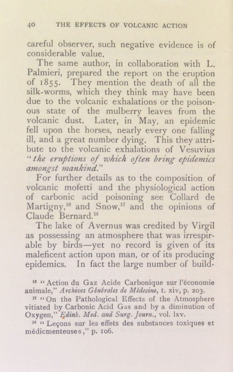 careful observer, such negative evidence is of considerable value. The same author, in collaboration with L. Palmieri, prepared the report on the eruption of 1855. They mention the death of all the silk-worms, which they think may have been due to the volcanic exhalations or the poison- ous state of the mulberry leaves from the volcanic dust. Later, in May, an epidemic fell upon the horses, nearly every one falling ill, and a great number dying. This they attri- bute to the volcanic exhalations of Vesuvius “ the eruptions of which often bring epidemics amongst mankind. For further details as to the composition of volcanic mofetti and the physiological action of carbonic acid poisoning see Collard de Martigny,18 and Snow,17 and the opinions of Claude Bernard.18 The lake of Avernus was credited by Virgil as possessing an atmosphere that was irrespir- able by birds—yet no record is given of its maleficent action upon man, or of its producing epidemics. In fact the large number of build- 18 “ Action du Gaz Acide Carbonique sur l’6conomie animale,” Archives Generates de Medecine, t. xiv, p. 203. 17 “ On the Pathological Effects of the Atmosphere vitiated by Carbonic Acid Gas and by a diminution of Oxygen,” %dinb. Med. and Surg. Journ., vol. lxv. 18 “ Le90ns sur les effets des substances toxiques et medicmenteuses,” p. 106.