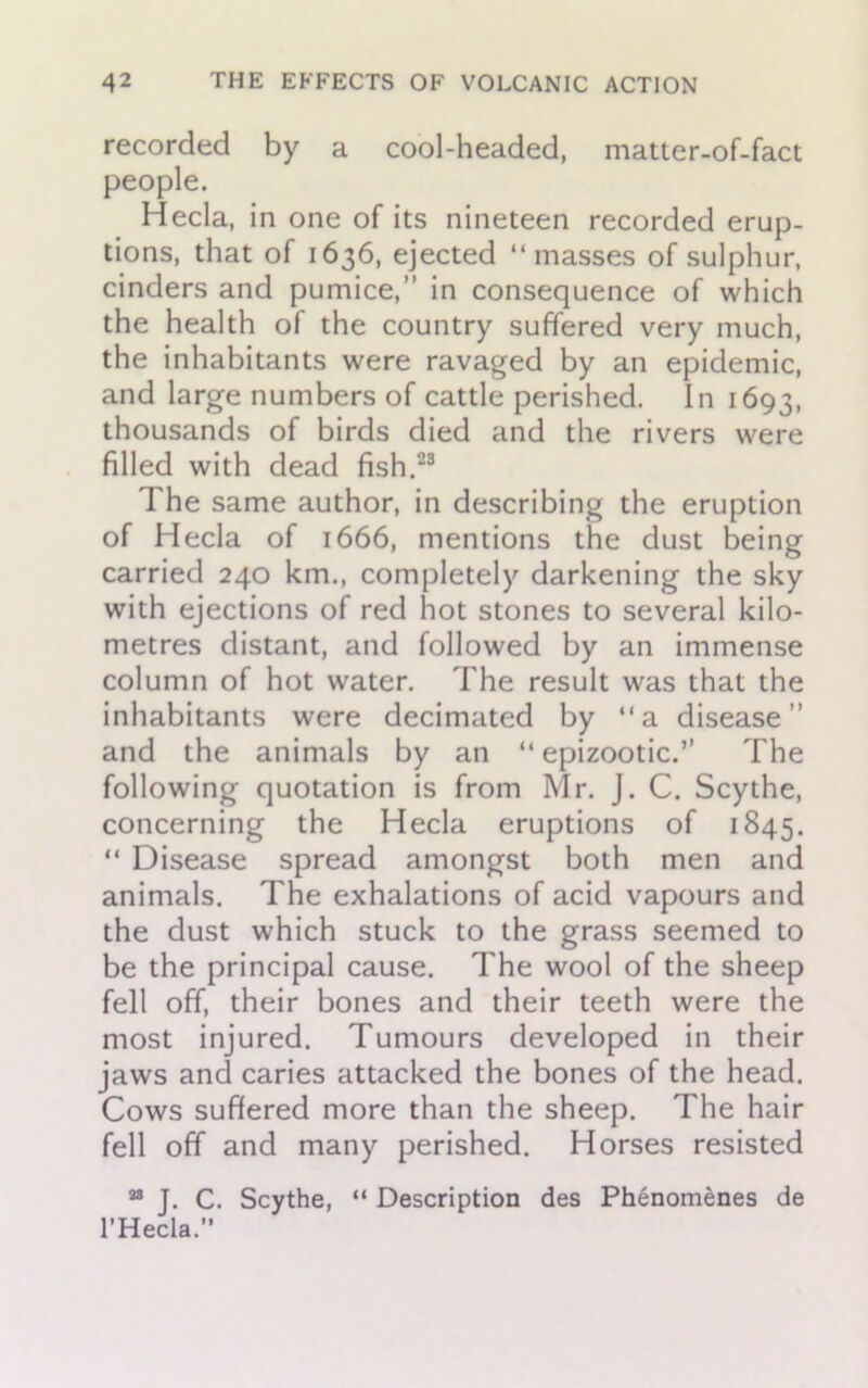 recorded by a cool-headed, matter-of-fact people. Hecla, in one of its nineteen recorded erup- tions, that of 1636, ejected “masses of sulphur, cinders and pumice,” in consequence of which the health of the country suffered very much, the inhabitants were ravaged by an epidemic, and large numbers of cattle perished. In 1693, thousands of birds died and the rivers were filled with dead fish.23 The same author, in describing the eruption of Hecla of 1666, mentions the dust being carried 240 km., completely darkening the sky with ejections of red hot stones to several kilo- metres distant, and followed by an immense column of hot water. The result was that the inhabitants were decimated by “a disease” and the animals by an “epizootic.” The following quotation is from Mr. J. C. Scythe, concerning the Hecla eruptions of 1845. “ Disease spread amongst both men and animals. The exhalations of acid vapours and the dust which stuck to the grass seemed to be the principal cause. The wool of the sheep fell off, their bones and their teeth were the most injured. Tumours developed in their jaws and caries attacked the bones of the head. Cows suffered more than the sheep. The hair fell off and many perished. Horses resisted “ J. C. Scythe, “ Description des Phenom&nes de l’Hecla.”