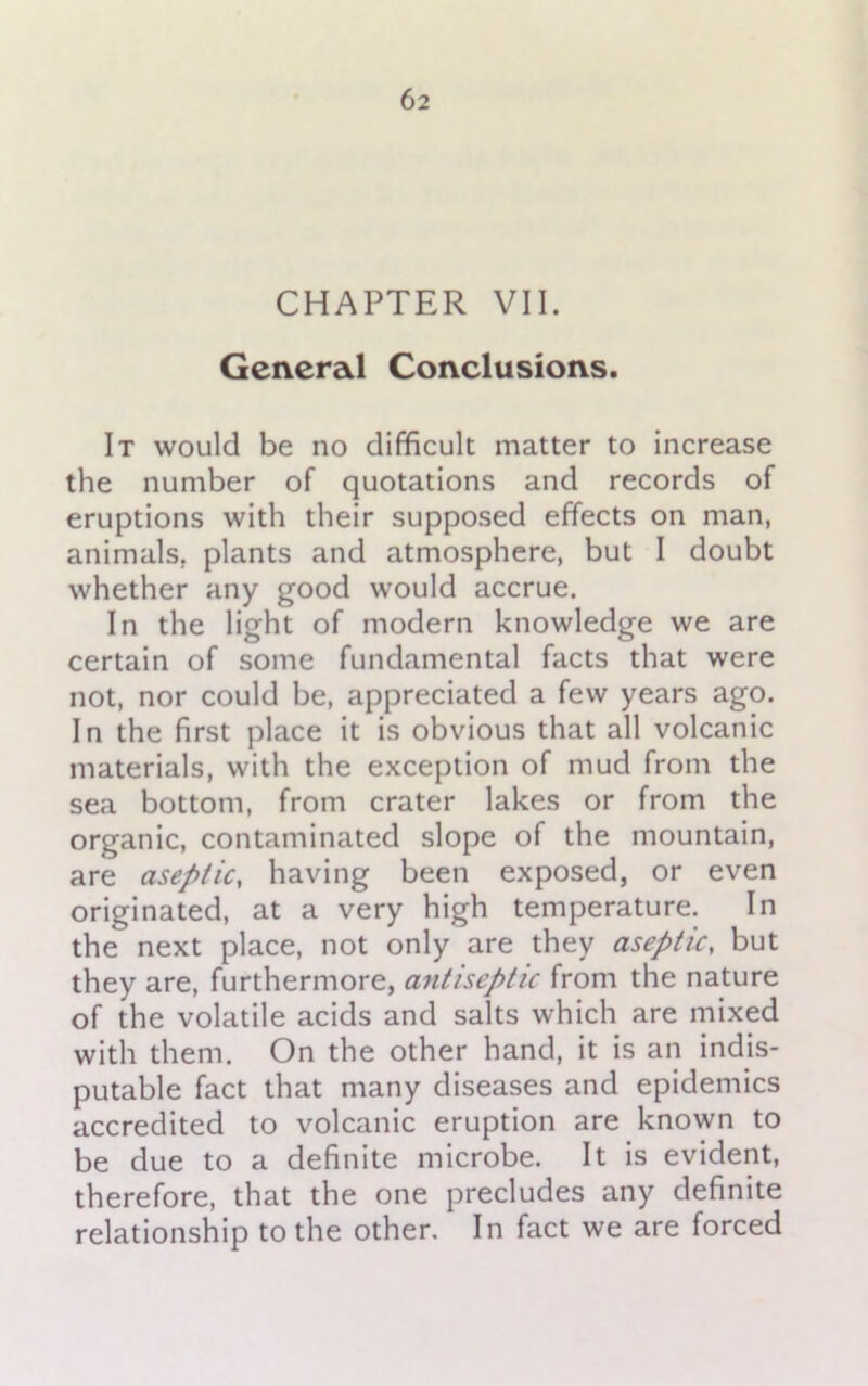 CHAPTER VII. General Conclusions. It would be no difficult matter to increase the number of quotations and records of eruptions with their supposed effects on man, animals, plants and atmosphere, but I doubt whether any good would accrue. In the light of modern knowledge we are certain of some fundamental facts that were not, nor could be, appreciated a few years ago. In the first place it is obvious that all volcanic materials, with the exception of mud from the sea bottom, from crater lakes or from the organic, contaminated slope of the mountain, are aseptic, having been exposed, or even originated, at a very high temperature. In the next place, not only are they aseptic, but they are, furthermore, antiseptic from the nature of the volatile acids and salts which are mixed with them. On the other hand, it is an indis- putable fact that many diseases and epidemics accredited to volcanic eruption are known to be due to a definite microbe. It is evident, therefore, that the one precludes any definite relationship to the other. In fact we are forced