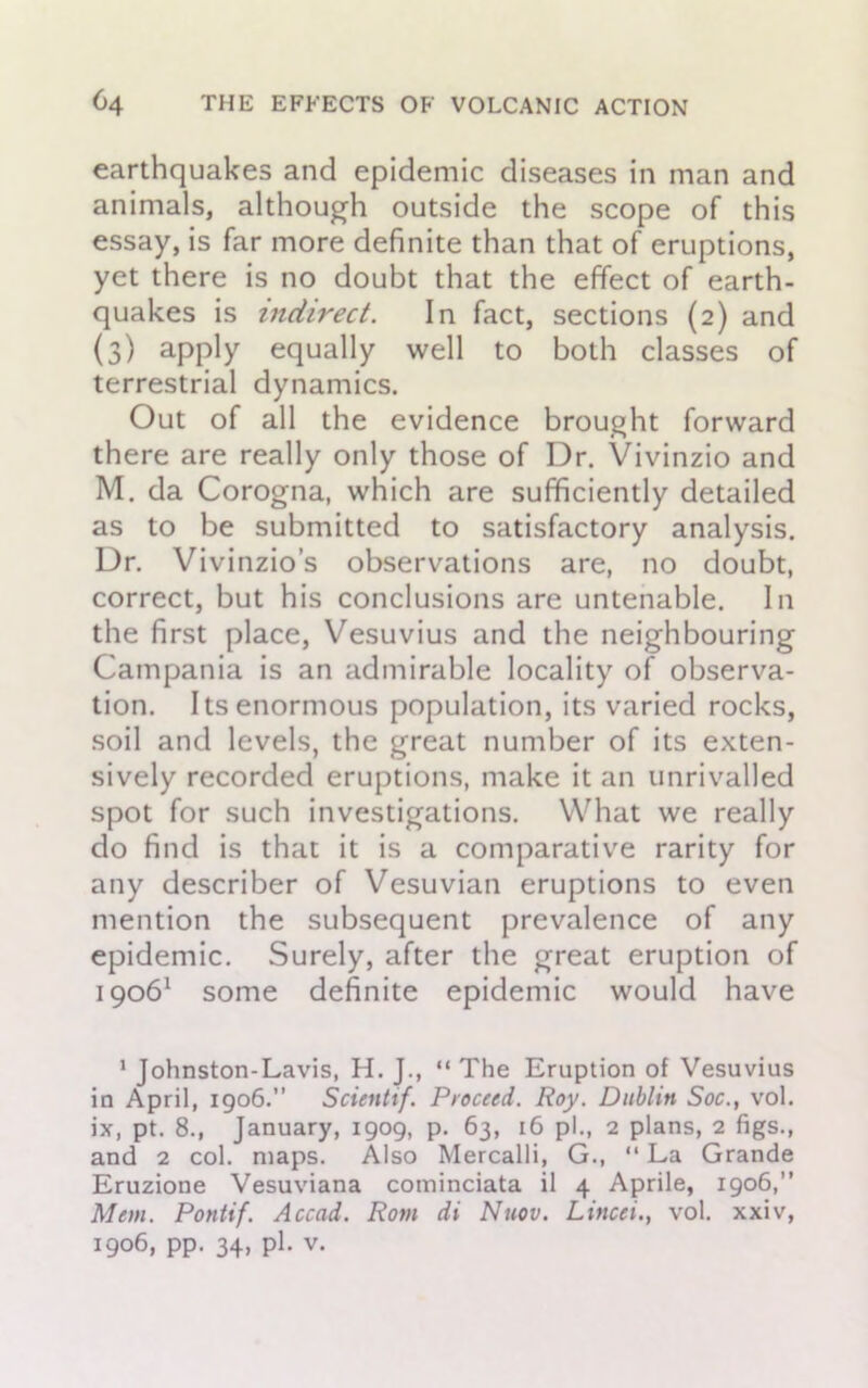 earthquakes and epidemic diseases in man and animals, although outside the scope of this essay, is far more definite than that of eruptions, yet there is no doubt that the effect of earth- quakes is indirect. In fact, sections (2) and (3) apply equally well to both classes of terrestrial dynamics. Out of all the evidence brought forward there are really only those of Dr. Vivinzio and M. da Corogna, which are sufficiently detailed as to be submitted to satisfactory analysis. Dr. Vivinzio’s observations are, no doubt, correct, but his conclusions are untenable. In the first place, Vesuvius and the neighbouring Campania is an admirable locality of observa- tion. Its enormous population, its varied rocks, soil and levels, the great number of its exten- sively recorded eruptions, make it an unrivalled spot for such investigations. What we really do find is that it is a comparative rarity for any describer of Vesuvian eruptions to even mention the subsequent prevalence of any epidemic. Surely, after the great eruption of 19061 some definite epidemic would have 1 Johnston-Lavis, H. J., “ The Eruption of Vesuvius in April, 1906. Scienltf. Proceed. Roy. Dublin Soc., vol. ix, pt. 8., January, 1909, p. 63, 16 pi., 2 plans, 2 figs., and 2 col. maps. Also Mercalli, G., “ La Grande Eruzione Vesuviana cominciata il 4 Aprile, 1906,” Mem. Pontif. Accad. Rom di Nuov. Lined., vol. xxiv,