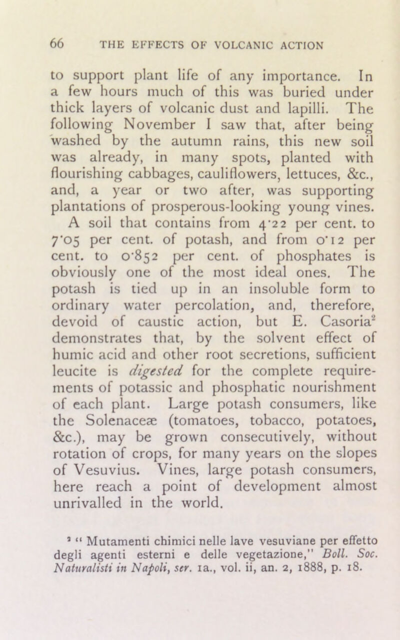 to support plant life of any importance. In a few hours much of this was buried under thick layers of volcanic dust and lapilli. The following November I saw that, after being washed by the autumn rains, this new soil was already, in many spots, planted with flourishing cabbages, cauliflowers, lettuces, &c., and, a year or two after, was supporting plantations of prosperous-looking young vines. A soil that contains from 4/22 per cent, to 7’05 per cent, of potash, and from o’12 per cent, to o”852 per cent, of phosphates is obviously one of the most ideal ones. The potash is tied up in an insoluble form to ordinary water percolation, and, therefore, devoid of caustic action, but E. Casoria demonstrates that, by the solvent effect of humic acid and other root secretions, sufficient leucite is digested for the complete require- ments of potassic and phosphatic nourishment of each plant. Large potash consumers, like the Solenacese (tomatoes, tobacco, potatoes, &c.), may be grown consecutively, without rotation of crops, for many years on the slopes of Vesuvius. Vines, large potash consumers, here reach a point of development almost unrivalled in the world. a “ Mutamenti chimici nelle lave vesuviane per effetto degli agenti esterni e delle vegetazione,” Boll. Soc. Naturalisti in Napoli, ser. ia., vol. ii, an. 2, 1888, p. 18.