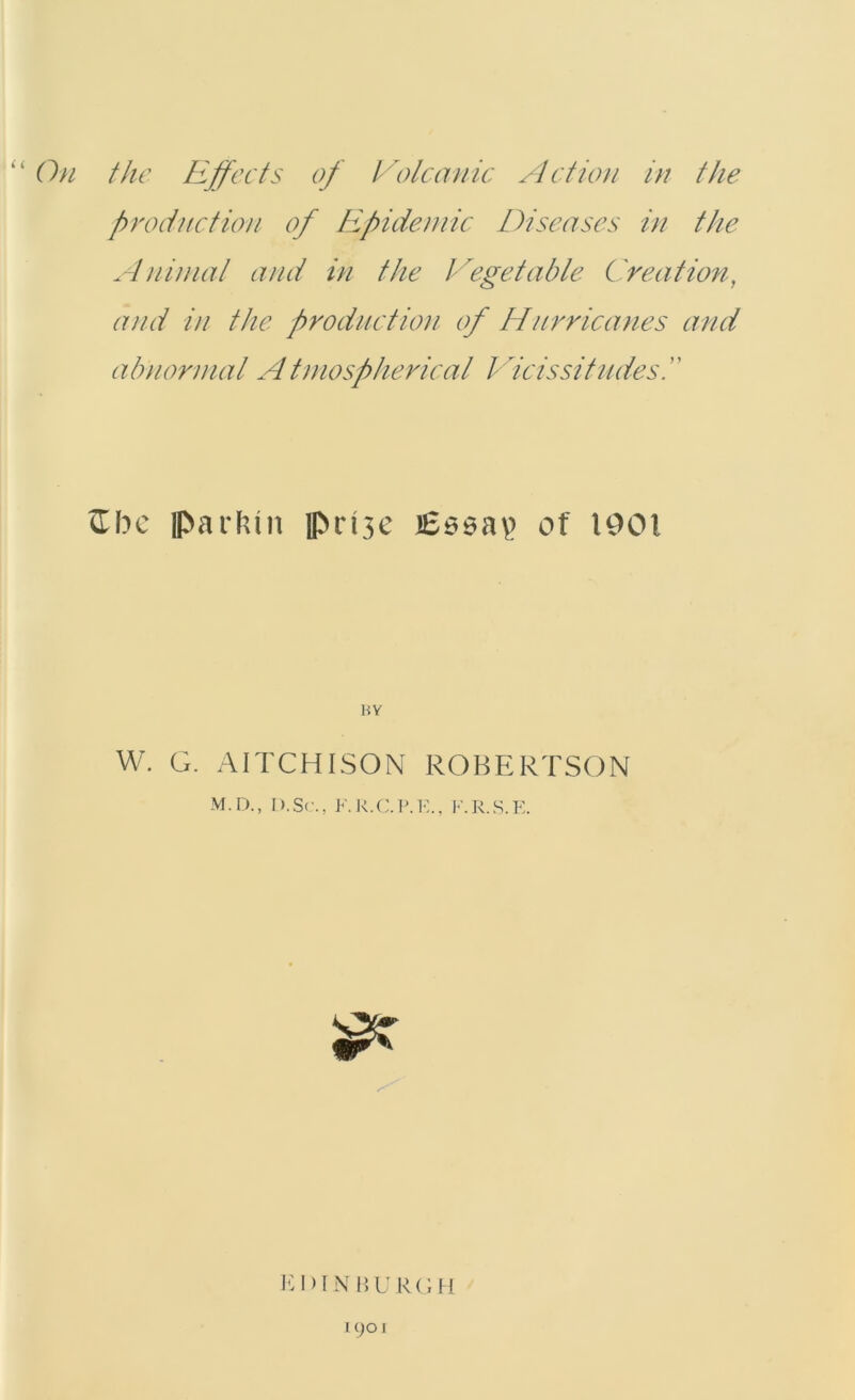 production of Epidemic Diseases in the Animat and in the Vegetable Creation, and in the production of Hurricanes and abnormal A tmospherical Vicissitudes ftbe H>arktit ]pri3c iSssap of 1901 BY W. G. AITCHISON ROBERTSON M.D., I).Sc., F.R.C.P.E., F.R.S.E. EDINBURGH 1901