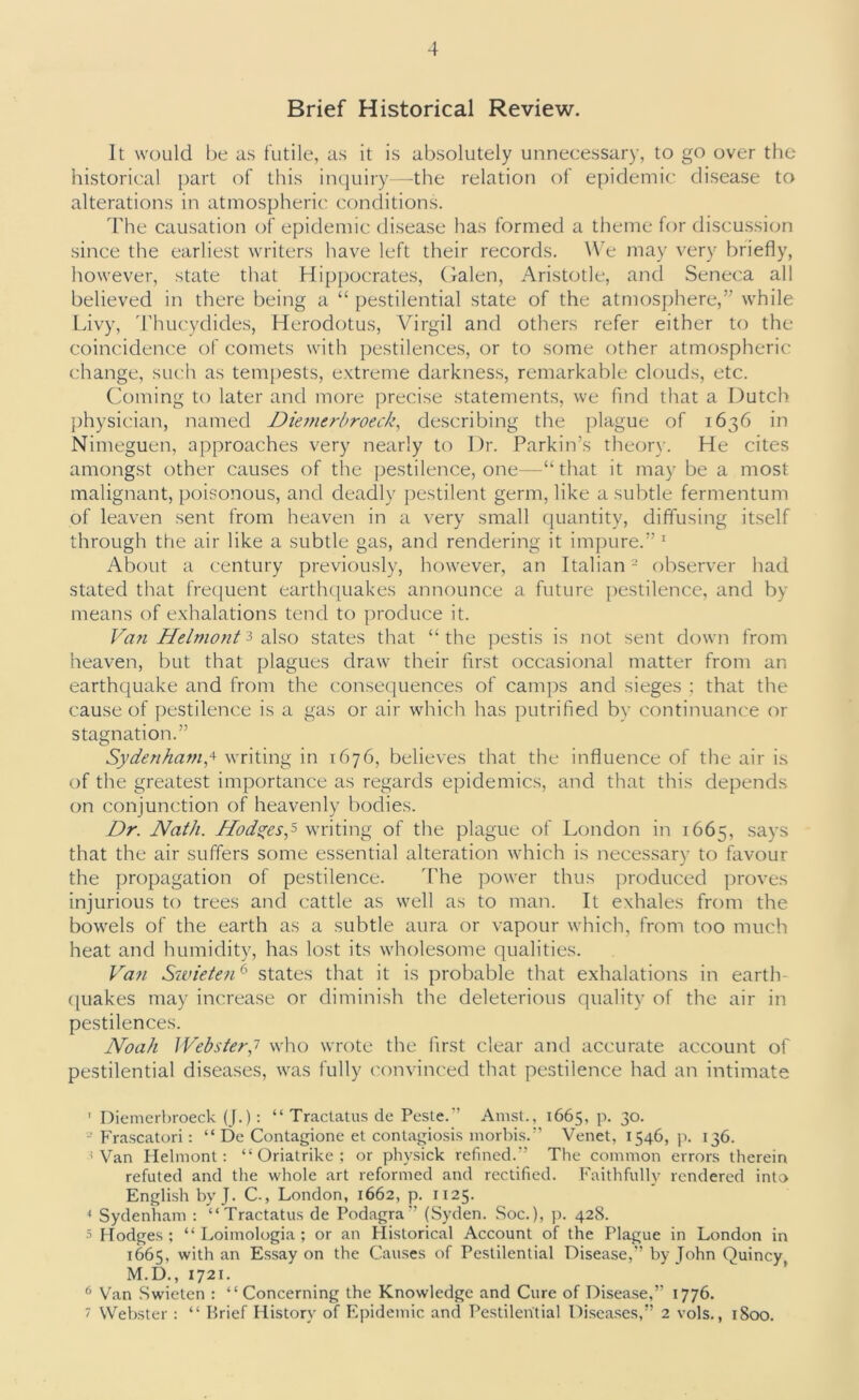 Brief Historical Review. It would be as futile, as it is absolutely unnecessary, to go over the historical part of this inquiry—the relation of epidemic disease to alterations in atmospheric conditions. The causation of epidemic disease has formed a theme for discussion since the earliest writers have left their records. We may very briefly, however, state that Hippocrates, Galen, Aristotle, and Seneca all believed in there being a “ pestilential state of the atmosphere,” while Livy, Thucydides, Herodotus, Virgil and others refer either to the coincidence of comets with pestilences, or to some other atmospheric change, such as tempests, extreme darkness, remarkable clouds, etc. Coming to later and more precise statements, we find that a Dutch physician, named Diemerbroeck, describing the plague of 1636 in Nimeguen, approaches very nearly to Dr. Parkin’s theory. He cites amongst other causes of the pestilence, one—“that it may be a most malignant, poisonous, and deadly pestilent germ, like a subtle fermentum of leaven sent from heaven in a very small quantity, diffusing itself through the air like a subtle gas, and rendering it impure.” 1 About a century previously, however, an Italian2 observer had stated that frequent earthquakes announce a future pestilence, and by means of exhalations tend to produce it. Van Helmonfi also states that “the pestis is not sent down from heaven, but that plagues draw their first occasional matter from an earthquake and from the consequences of camps and sieges ; that the cause of pestilence is a gas or air which has putrified by continuance or stagnation.” Sydenham,4 writing in 1676, believes that the influence of the air is of the greatest importance as regards epidemics, and that this depends on conjunction of heavenly bodies. Dr. Nath. Hodges,5 writing of the plague of London in 1665, sa)'s that the air suffers some essential alteration which is necessary to favour the propagation of pestilence. The power thus produced proves injurious to trees and cattle as well as to man. It exhales from the bowels of the earth as a subtle aura or vapour which, from too much heat and humidity, has lost its wholesome qualities. Van Swieten6 states that it is probable that exhalations in earth- quakes may increase or diminish the deleterious quality of the air in pestilences. Noah Webster,? who wrote the first clear and accurate account of pestilential diseases, was fully convinced that pestilence had an intimate ' Diemerbroeck (J.): “ Tractatus de Peste.” Amst., 1665, p. 30. Frascatori: “ De Contagione et contagiosis morbis.” Venet, 1546, p. 136. 4 Van Helmont: “ Oriatrike ; or physick refined.’’ The common errors therein refuted and the whole art reformed and rectified. Faithfully rendered into English by J. C-, London, 1662, p. 1125. 4 Sydenham : “Tractatus de Podagra” (Syden. Soc.), p. 428. 5 Hodges ; “ Loimologia ; or an Historical Account of the Plague in London in 1665, with an Essay on the Causes of Pestilential Disease,” by John Quincy M.D., 1721. 6 Van Swieten : “ Concerning the Knowledge and Cure of Disease,” 1776. 7 Webster : “ Brief History of Epidemic and Pestilential Diseases,” 2 vols., 1800.