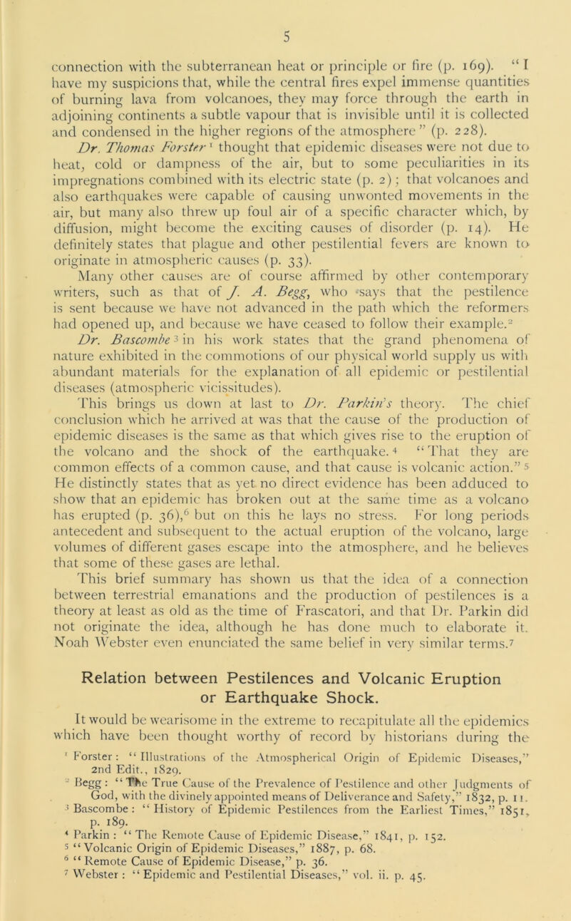 connection with the subterranean heat or principle or (ire (p. 169). “ I have my suspicions that, while the central fires expel immense quantities of burning lava from volcanoes, they may force through the earth in adjoining continents a subtle vapour that is invisible until it is collected and condensed in the higher regions of the atmosphere” (p. 228). Dr. Thomas ForsterT thought that epidemic diseases were not due to heat; cold or dampness of the air, but to some peculiarities in its impregnations combined with its electric state (p. 2); that volcanoes and also earthquakes were capable of causing unwonted movements in the air, but many also threw up foul air of a specific character which, by diffusion, might become the exciting causes of disorder (p. 14). He definitely states that plague and other pestilential fevers are known to originate in atmospheric causes (p. 33). Many other causes are of course affirmed by other contemporary writers, such as that of J. A. Begg, who *says that the pestilence is sent because we have not advanced in the path which the reformers had opened up, and because we have ceased to follow their example.2 Dr. B as com be 3 in his work states that the grand phenomena of nature exhibited in the commotions of our physical world supply us with abundant materials for the explanation of all epidemic or pestilential diseases (atmospheric vicissitudes). This brings us down at last to Dr. Parkin's theory. The chief conclusion which he arrived at was that the cause of the production of epidemic diseases is the same as that which gives rise to the eruption of the volcano and the shock of the earthquake.4 “That they are common effects of a common cause, and that cause is volcanic action.” s He distinctly states that as yet no direct evidence has been adduced to show that an epidemic has broken out at the same time as a volcano has erupted (p. 36),6 but on this he lays no stress. For long periods antecedent and subsequent to the actual eruption of the volcano, large volumes of different gases escape into the atmosphere, and he believes that some of these gases are lethal. This brief summary has shown us that the idea of a connection between terrestrial emanations and the production of pestilences is a theory at least as old as the time of Frascatori, and that Dr. Parkin did not originate the idea, although he has done much to elaborate it. Noah Webster even enunciated the same belief in very similar terms.7 Relation between Pestilences and Volcanic Eruption or Earthquake Shock. It would be wearisome in the extreme to recapitulate all the epidemics which have been thought worthy of record by historians during the 1 Forster : “ Illustrations of the Atmospherical Origin of Epidemic Diseases,” 2nd Edit., 1829. Begg : “The True Cause of the Prevalence of Pestilence and other Judgments of God, with the divinely appointed means of Deliverance and Safety,” 1832, p. 11. 4 Bascombe : “History of Epidemic Pestilences from the Earliest Times,” 1851. p.189. 4 Parkin : “ The Remote Cause of Epidemic Disease,” 1841, p. 152. 5 “Volcanic Origin of Epidemic Diseases,” 1887, p. 68. 6 “ Remote Cause of Epidemic Disease,” p. 36. 7 Webster : “ Epidemic and Pestilential Diseases,” vol. ii. p. 41;.