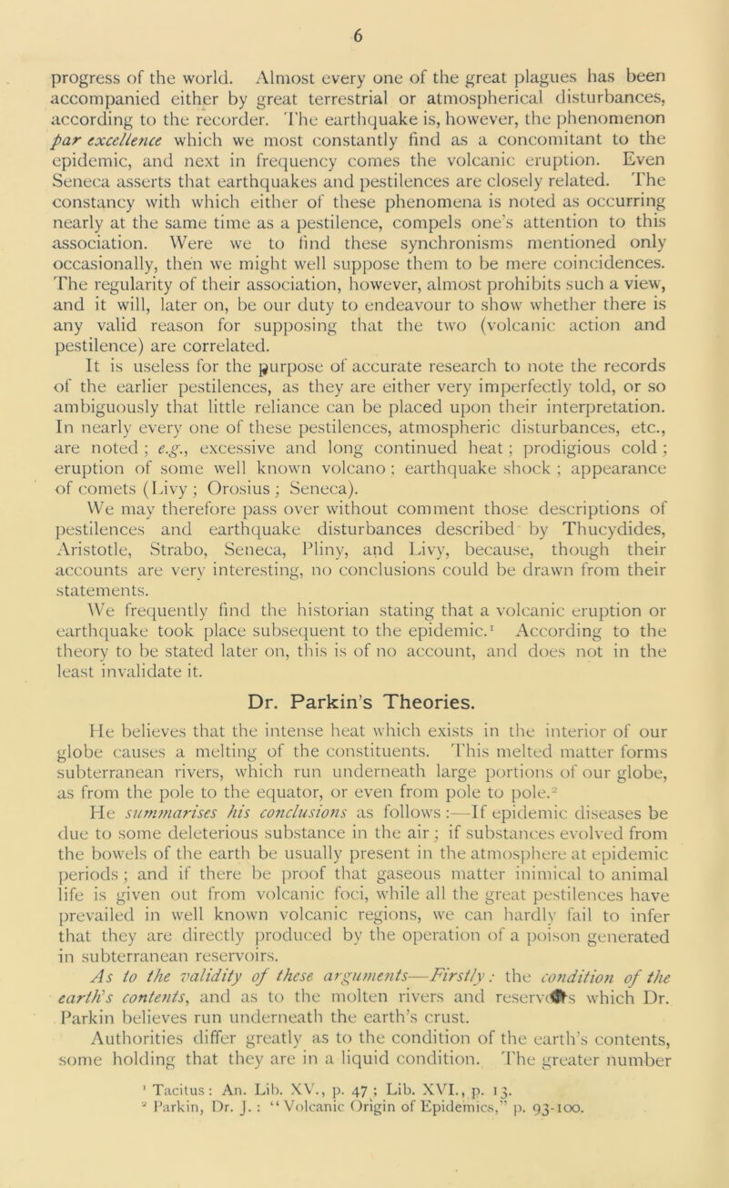 progress of the world. Almost every one of the great plagues has been accompanied either by great terrestrial or atmospherical disturbances, according to the recorder. The earthquake is, however, the phenomenon par excellence which we most constantly find as a concomitant to the epidemic, and next in frequency comes the volcanic eruption. Even Seneca asserts that earthquakes and pestilences are closely related. The constancy with which either of these phenomena is noted as occurring nearly at the same time as a pestilence, compels one’s attention to this association. Were we to find these synchronisms mentioned only occasionally, then we might well suppose them to be mere coincidences. The regularity of their association, however, almost prohibits such a view, and it will, later on, be our duty to endeavour to show whether there is any valid reason for supposing that the two (volcanic action and pestilence) are correlated. It is useless for the purpose of accurate research to note the records of the earlier pestilences, as they are either very imperfectly told, or so ambiguously that little reliance can be placed upon their interpretation. In nearly every one of these pestilences, atmospheric disturbances, etc., are noted ; e.g., excessive and long continued heat; prodigious cold; eruption of some well known volcano ; earthquake shock ; appearance of comets (Livy ; Orosius ; Seneca). We may therefore pass over without comment those descriptions of pestilences and earthquake disturbances described by Thucydides, Aristotle, Strabo, Seneca, Pliny, and Livy, because, though their accounts are very interesting, no conclusions could be drawn from their statements. We frequently find the historian stating that a volcanic eruption or earthquake took place subsequent to the epidemic.1 According to the theory to be stated later on, this is of no account, and does not in the least invalidate it. Dr. Parkin’s Theories. He believes that the intense heat which exists in the interior of our globe causes a melting of the constituents. This melted matter forms subterranean rivers, which run underneath large portions of our globe, as from the pole to the equator, or even from pole to pole.2 He summarises his conclusions as follows :—If epidemic diseases be due to some deleterious substance in the air ; if substances evolved from the bowels of the earth be usually present in the atmosphere at epidemic periods; and if there be proof that gaseous matter inimical to animal life is given out from volcanic foci, while all the great pestilences have prevailed in well known volcanic regions, we can hardly fail to infer that they are directly produced by the operation of a poison generated in subterranean reservoirs. As to the validity of these arguments—Firstly: the condition of the earth's contents, and as to the molten rivers and reserves which Dr. Parkin believes run underneath the earth’s crust. Authorities differ greatly as to the condition of the earth’s contents, some holding that they are in a liquid condition. The greater number 1 Tacitus: An. Lib. XV., p. 47 ; Lib. XVI., p. 13. a Parkin, Dr. J.: “Volcanic Origin of Epidemics,” p. 93-100.