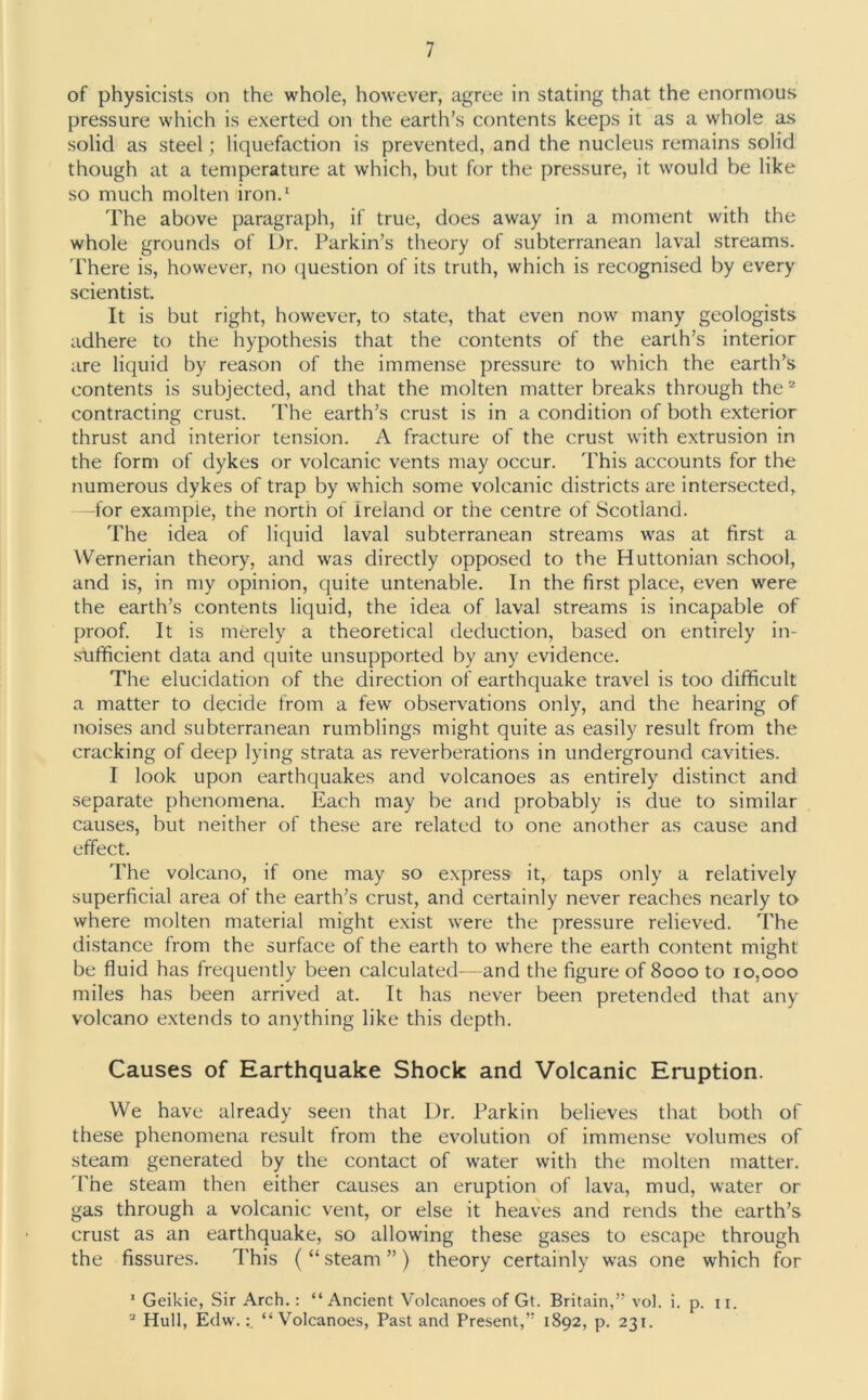 of physicists on the whole, however, agree in stating that the enormous pressure which is exerted on the earth’s contents keeps it as a whole as solid as steel; liquefaction is prevented, and the nucleus remains solid though at a temperature at which, but for the pressure, it would be like so much molten iron.1 The above paragraph, if true, does away in a moment with the whole grounds of Dr. Parkin’s theory of subterranean laval streams. There is, however, no question of its truth, which is recognised by every scientist. It is but right, however, to state, that even now many geologists adhere to the hypothesis that the contents of the earth’s interior are liquid by reason of the immense pressure to which the earth’s contents is subjected, and that the molten matter breaks through the2 contracting crust. The earth’s crust is in a condition of both exterior thrust and interior tension. A fracture of the crust with extrusion in the form of dykes or volcanic vents may occur. This accounts for the numerous dykes of trap by which some volcanic districts are intersected, —for example, the north of Ireland or the centre of Scotland. The idea of liquid laval subterranean streams was at first a Wernerian theory, and was directly opposed to the Huttonian school, and is, in my opinion, quite untenable. In the first place, even were the earth’s contents liquid, the idea of laval streams is incapable of proof. It is merely a theoretical deduction, based on entirely in- sufficient data and quite unsupported by any evidence. The elucidation of the direction of earthquake travel is too difficult a matter to decide from a few observations only, and the hearing of noises and subterranean rumblings might quite as easily result from the cracking of deep lying strata as reverberations in underground cavities. I look upon earthquakes and volcanoes as entirely distinct and separate phenomena. Each may be and probably is due to similar causes, but neither of these are related to one another as cause and effect. The volcano, if one may so express it, taps only a relatively superficial area of the earth’s crust, and certainly never reaches nearly to where molten material might exist were the pressure relieved. The distance from the surface of the earth to where the earth content might be fluid has frequently been calculated—and the figure of 8000 to 10,000 miles has been arrived at. It has never been pretended that any volcano extends to anything like this depth. Causes of Earthquake Shock and Volcanic Eruption. We have already seen that Dr. Parkin believes that both of these phenomena result from the evolution of immense volumes of steam generated by the contact of water with the molten matter. The steam then either causes an eruption of lava, mud, water or gas through a volcanic vent, or else it heaves and rends the earth’s crust as an earthquake, so allowing these gases to escape through the fissures. This ( “ steam ” ) theory certainly was one which for 1 Geikie, Sir Arch.: “Ancient Volcanoes of Gt. Britain,” vol. i. p. 11. 2 Hull, Edw.“Volcanoes, Past and Present,” 1892, p. 231.