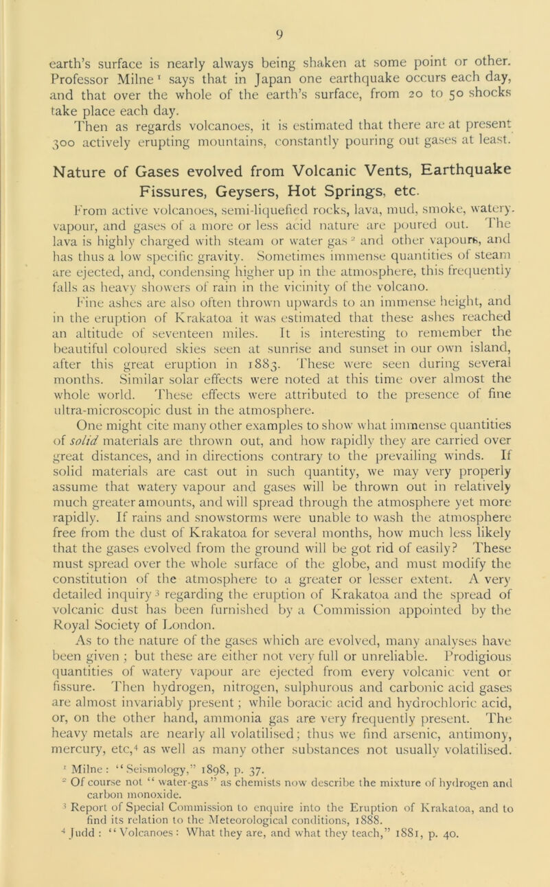 earth’s surface is nearly always being shaken at some point or other. Professor Milne1 says that in Japan one earthquake occurs each day, and that over the whole of the earth’s surface, from 20 to 50 shocks take place each day. Then as regards volcanoes, it is estimated that there are at present 300 actively erupting mountains, constantly pouring out gases at least. Nature of Gases evolved from Volcanic Vents, Earthquake Fissures, Geysers, Hot Springs, etc. From active volcanoes, semi-liquefied rocks, lava, mud, smoke, watery, vapour, and gases of a more or less acid nature are poured out. I he lava is highly charged with steam or water gas 2 and other vapours, and has thus a low specific gravity. Sometimes immense quantities ot steam are ejected, and, condensing higher up in the atmosphere, this frequently falls as heavy showers of rain in the vicinity of the volcano. Fine ashes are also often thrown upwards to an immense height, and in the eruption of Krakatoa it was estimated that these ashes reached an altitude of seventeen miles. It is interesting to remember the beautiful coloured skies seen at sunrise and sunset in our own island, after this great eruption in 1883. These were seen during several months. Similar solar effects were noted at this time over almost the whole world. These effects were attributed to the presence of fine ultra-microscopic dust in the atmosphere. One might cite many other examples to show what immense quantities of solid materials are thrown out, and how rapidly they are carried over great distances, and in directions contrary to the prevailing winds. If solid materials are cast out in such quantity, we may very properly assume that watery vapour and gases will be thrown out in relatively much greater amounts, and will spread through the atmosphere yet more rapidly. If rains and snowstorms were unable to wash the atmosphere free from the dust of Krakatoa for several months, how much less likely that the gases evolved from the ground will be got rid of easily? These must spread over the whole surface of the globe, and must modify the constitution of the atmosphere to a greater or lesser extent. A very detailed inquiry3 regarding the eruption of Krakatoa and the spread of volcanic dust has been furnished by a Commission appointed by the Royal Society of London. As to the nature of the gases which are evolved, many analyses have been given ; but these are either not very full or unreliable. Prodigious quantities of watery vapour are ejected from every volcanic vent or fissure. Then hydrogen, nitrogen, sulphurous and carbonic acid gases are almost invariably present; while boracic acid and hydrochloric acid, or, on the other hand, ammonia gas are very frequently present. The heavy metals are nearly all volatilised; thus we find arsenic, antimony, mercury, etc,4 as well as many other substances not usually volatilised. 1 Milne: “Seismology,” 1898, p. 37. £ Of course not “ water-gas” as chemists now describe the mixture of hydrogen and carbon monoxide. 3 Report of Special Commission to enquire into the Eruption of Krakatoa, and to find its relation to the Meteorological conditions, 1888. 4Judd : “Volcanoes: What they are, and what they teach,” 1881, p. 40.