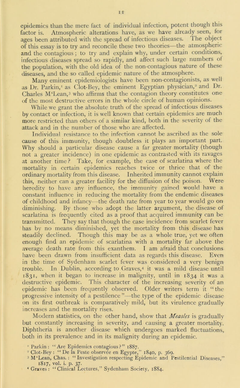 epidemics than the mere fact of individual infection, potent though this factor is. Atmospheric alterations have, as we have already seen, for ages been attributed with the spread of infectious diseases. T he object of this essay is to try and reconcile these two theories—the atmospheric and the contagious; to try and explain why, under certain conditions, infectious diseases spread so rapidly, and affect such large numbers of the population, with the old idea of the non-contagious nature of these diseases, and the so called epidemic nature of the atmosphere. Many eminent epidemiologists have been non-contagionists, as well as Dr. Parkin,1 as Clot-Bey, the eminent Egyptian physician,2 and Dr. Charles M‘Lean,3 who affirms that the contagion theory constitutes one of the most destructive errors in the whole circle of human opinions. While we grant the absolute truth of the spread of infectious diseases by contact or infection, it is well known that certain epidemics are much more restricted than others of a similar kind, both in the severity of the attack and in the number of those who are affected. Individual resistance to the infection cannot be ascribed as the sole cause of this immunity, though doubtless it plays an important part. Why should a particular disease cause a far greater mortality (though not a greater incidence) in one epidemic as contrasted with its ravages at another time? Take, for example, the case of scarlatina where the mortality in certain epidemics reaches twice or thrice that of the ordinary mortality from this disease. Inherited immunity cannot explain this, neither can a greater facility for the diffusion of the poison. Were heredity to have any influence, the immunity gained would have a constant influence in reducing the mortality from the endemic diseases of childhood and infancy—the death rate from year to year would go on diminishing. By those who adopt the latter argument, the disease of scarlatina is frequently cited as a proof that acquired immunity can be transmitted. They say that though the case incidence from scarlet fever has by no means diminished, yet the mortality from this disease has steadily declined. Though this may be as a whole true, yet we often enough find an epidemic of scarlatina with a mortality far above the average death rate from this exanthem. I am afraid that conclusions have been drawn from insufficient data as regards this disease. Even in the time of Sydenham scarlet fever was considered a very benign trouble. In Dublin, according to Graves,4 it was a mild disease until 1831, when it began to increase in malignity, until in 1834 it was a destructive epidemic. This character of the increasing severity of an epidemic has been frequently observed. Older writers term it “ the progressive intensity of a pestilence ”—the type of the epidemic disease on its first outbreak is comparatively mild, but its virulence gradually increases and the mortality rises. Modern statistics, on the other hand, show that Measles is gradually but constantly increasing in severity, and causing a greater mortality. Diphtheria is another disease which undergoes marked fluctuations, both in its prevalence and in its malignity during an epidemic. ' Parkin: “Are Epidemics contagious?” 1887. 2 Clot-Bey : “ De la Peste observee en Egypte,” 1840, p. 369. 3 M‘Lean, Chas. : “ Investigation respecting Epidemic and Pestilential Diseases,” 1817, vol. i. p. 37. 4 Graves: “Clinical Lectures,” Sydenham Society, 18S4.
