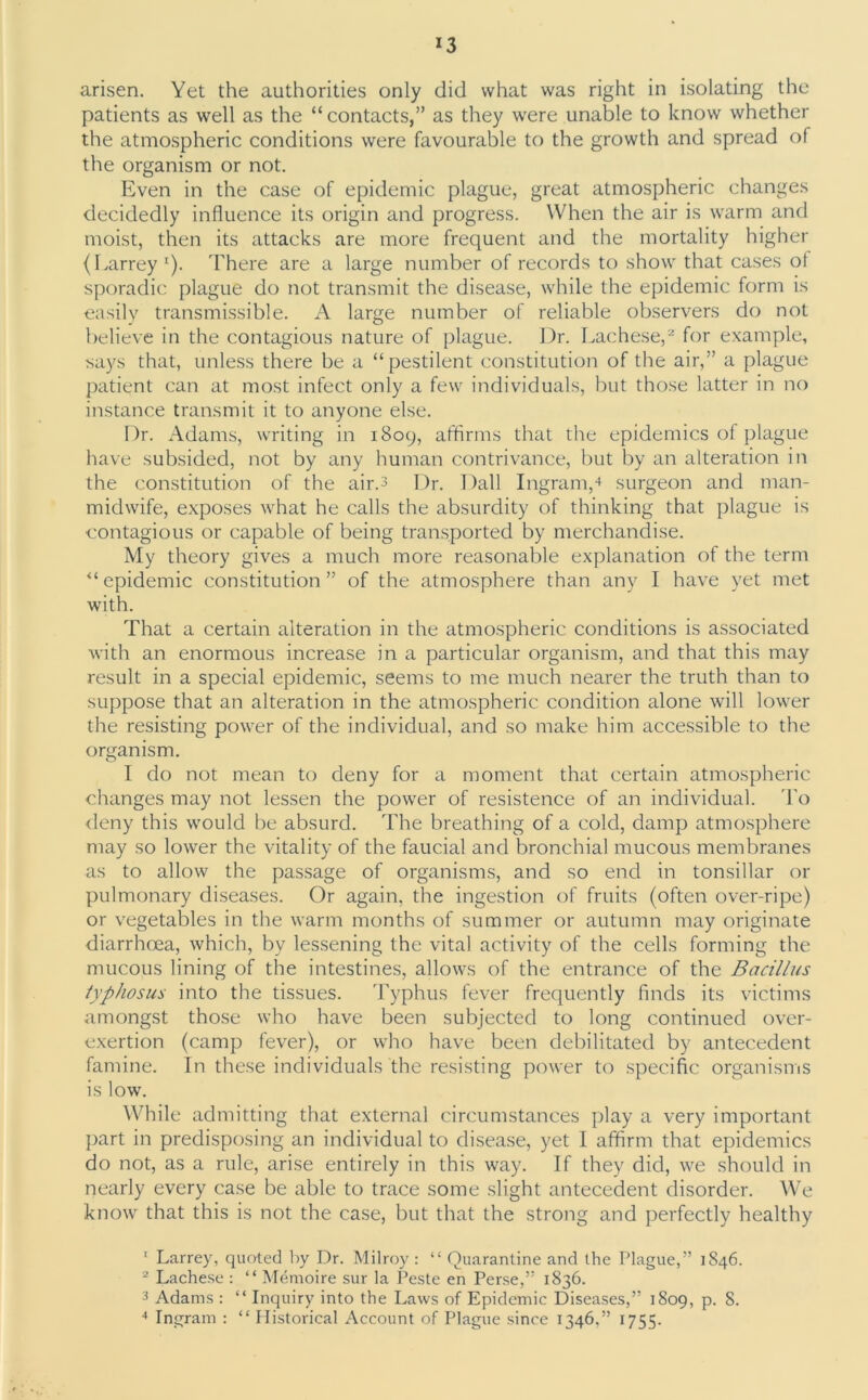 arisen. Yet the authorities only did what was right in isolating the patients as well as the “contacts,” as they were unable to know whether the atmospheric conditions were favourable to the growth and spread of the organism or not. Even in the case of epidemic plague, great atmospheric changes decidedly influence its origin and progress. When the air is warm and moist, then its attacks are more frequent and the mortality higher (Larrey '). There are a large number of records to show that cases ot sporadic plague do not transmit the disease, while the epidemic form is easily transmissible. A large number of reliable observers do not believe in the contagious nature of plague. Dr. Lachese,1 2 3 for example, says that, unless there be a “pestilent constitution of the air,” a plague patient can at most infect only a few individuals, but those latter in no instance transmit it to anyone else. Dr. Adams, writing in 1809, affirms that the epidemics of plague have subsided, not by any human contrivance, but by an alteration in the constitution of the air.3 Dr. Dali Ingram,4 surgeon and man- midwife, exposes what he calls the absurdity of thinking that plague is contagious or capable of being transported by merchandise. My theory gives a much more reasonable explanation of the term “ epidemic constitution ” of the atmosphere than any I have yet met with. That a certain alteration in the atmospheric conditions is associated with an enormous increase in a particular organism, and that this may result in a special epidemic, seems to me much nearer the truth than to suppose that an alteration in the atmospheric condition alone will lower the resisting power of the individual, and so make him accessible to the organism. I do not mean to deny for a moment that certain atmospheric changes may not lessen the power of resistence of an individual. To deny this would be absurd. The breathing of a cold, damp atmosphere may so lower the vitality of the faucial and bronchial mucous membranes as to allow the passage of organisms, and so end in tonsillar or pulmonary diseases. Or again, the ingestion of fruits (often over-ripe) or vegetables in the warm months of summer or autumn may originate diarrhoea, which, by lessening the vital activity of the cells forming the mucous lining of the intestines, allows of the entrance of the Bacillus typhosus into the tissues. Typhus fever frequently finds its victims amongst those who have been subjected to long continued over- exertion (camp fever), or who have been debilitated by antecedent famine. In these individuals the resisting power to specific organisms is low. While admitting that external circumstances play a very important part in predisposing an individual to disease, yet 1 affirm that epidemics do not, as a rule, arise entirely in this way. If they did, we should in nearly every case be able to trace some slight antecedent disorder. We know that this is not the case, but that the strong and perfectly healthy 1 Larrey, quoted by Dr. Milroy : “ Quarantine and the Plague,” 1846. 2 Lachese : “ Memoire sur la Peste en Perse,” 1836. 3 Adams : “ Inquiry into the Laws of Epidemic Diseases,” 1809, p. 8. 4 Ingram : “ Historical Account of Plague since 1346,” 1755.