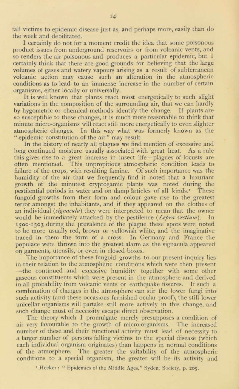 tall victims to epidemic disease just as, and perhaps more, easily than do the week and debilitated. I certainly do not for a moment credit the idea that some poisonous, product issues from underground reservoirs or from volcanic vents, and so renders the air poisonous and produces a particular epidemic, but I certainly think that there are good grounds for believing that the large volumes of gases and watery vapours arising as a result of subterranean volcanic action may cause such an alteration in the atmospheric conditions as to lead to an immense increase in the number of certain organisms, either locally or universally. It is well known that plants react most energetically to such slight variations in the composition of the surrounding air, that we can hardly by hygometric or chemical methods identify the change. If plants are so susceptible to these changes, it is much more reasonable to think that minute micro-organisms will react still more energetically to even slighter atmospheric changes. In this way what was formerly known as the “ epidemic constitution of the air ” may result. In the history of nearly all plagues we find mention of excessive and long continued moisture usually associated with great heat. As a rule this gives rise to a great increase in insect life—plagues of locusts are often mentioned. This unpropitious atmospheric condition leads to failure of the crops, with resulting famine. Of such importance was the humidity of the air that we frequently find it noted that a luxuriant growth of the minutest cryptogamic plants was noted during the pestilential periods in water and on damp Articles of all kinds.1 These fungoid growths from their form and colour gave rise to the greatest terror amongst the inhabitants, and if they appeared on the clothes of an individual (.signacula) they were interpreted to mean that the owner would be immediately attacked by the pestilence (Lepra vestium). In 1500-1503 during the prevalence of the plague these spots were noted to be more usually red, brown or yellowish white, and the imaginative traced in them the form of a cross. In Germany and France the populace were thrown into the greatest alarm as the signacula appeared on garments, utensils, or even in closed boxes. The importance of these fungoid growths to our present inquiry lies in their relation to the atmospheric conditions which were then present -the continued and excessive humidity together with some other gaseous constituents which were present in the atmosphere and derived in all probability from volcanic vents or earthquake fissures. If such a combination of changes in the atmosphere can stir the lower fungi into such activity (and these occasions furnished ocular proof), the still lower unicellar organisms will partake still more actively in this change, and such change must of necessity escape direct observation. The theory which I promulgate merely presupposes a condition of air very favourable to the growth of micro-organisms. The increased number of these and their functional activity must lead of necessity to a larger number of persons falling victims to the special disease (which each individual organism originates) than happens in normal conditions of the atmosphere. The greater the suitability of the atmospheric conditions to a special organism, the greater will be its activity and 1 Hecker : “ Epidemics of the Middle Ages,” Syden. Society, p. 205.