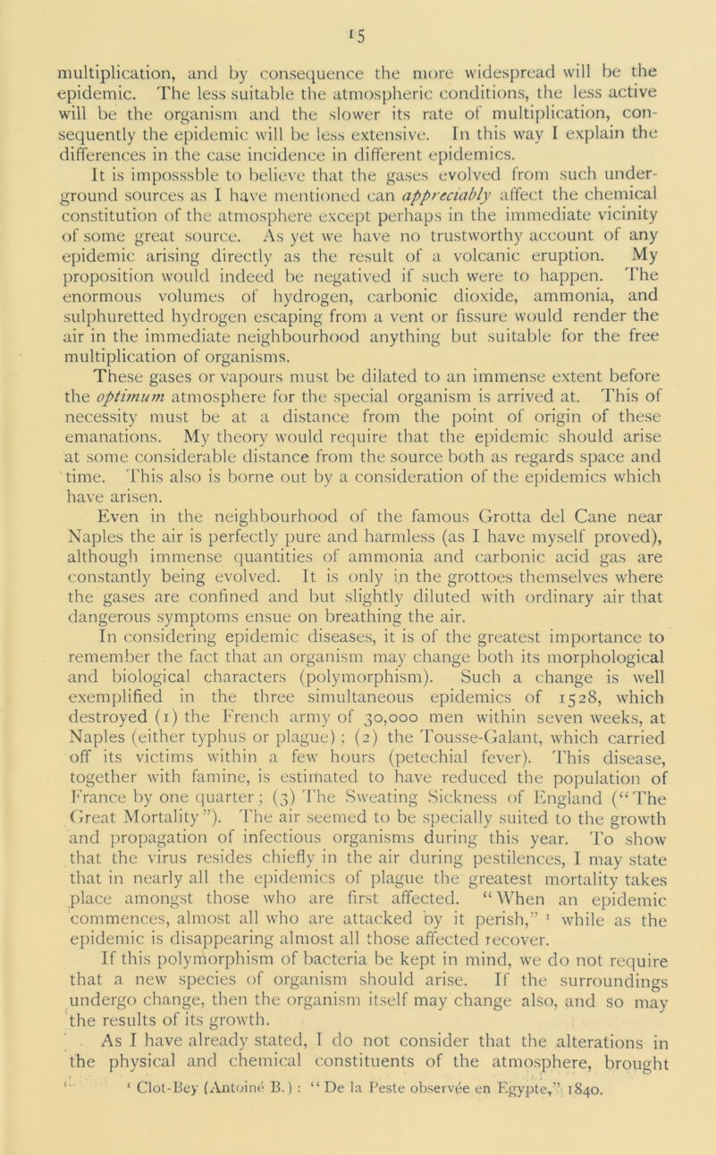 multiplication, and by consequence the more widespread will be the epidemic. The less suitable the atmospheric conditions, the less active will be the organism and the slower its rate of multiplication, con- sequently the epidemic will be less extensive. In this way I explain the differences in the case incidence in different epidemics. It is imposssble to believe that the gases evolved from such under- ground sources as I have mentioned can appreciably affect the chemical constitution of the atmosphere except perhaps in the immediate vicinity of some great source. As yet we have no trustworthy account of any epidemic arising directly as the result of a volcanic eruption. My proposition would indeed be negatived if such were to happen. 'The enormous volumes of hydrogen, carbonic dioxide, ammonia, and sulphuretted hydrogen escaping from a vent or fissure would render the air in the immediate neighbourhood anything but suitable for the free multiplication of organisms. These gases or vapours must be dilated to an immense extent before the optimum atmosphere for the special organism is arrived at. This of necessity must be at a distance from the point of origin of these emanations. My theory would require that the epidemic should arise at some considerable distance from the source both as regards space and time. This also is borne out by a consideration of the epidemics which have arisen. Even in the neighbourhood of the famous Grotta del Cane near Naples the air is perfectly pure and harmless (as I have myself proved), although immense quantities of ammonia and carbonic acid gas are constantly being evolved. It is only i.n the grottoes themselves where the gases are confined and but slightly diluted with ordinary air that dangerous symptoms ensue on breathing the air. In considering epidemic diseases, it is of the greatest importance to remember the fact that an organism may change both its morphological and biological characters (polymorphism). Such a change is well exemplified in the three simultaneous epidemics of 1528, which destroyed (1) the French army of 30,000 men within seven weeks, at Naples (either typhus or plague) ; (2) the Tousse-Galant, which carried off its victims within a few hours (petechial fever). This disease, together with famine, is estimated to have reduced the population of France by one quarter; (3) The Sweating Sickness of England (“The Great Mortality”). The air seemed to be specially suited to the growth and propagation of infectious organisms during this year. To show that the virus resides chiefly in the air during pestilences, I may state that in nearly all the epidemics of plague the greatest mortality takes place amongst those who are first affected. “ When an epidemic commences, almost all who are attacked by it perish,” 1 while as the epidemic is disappearing almost all those affected recover. If this polymorphism of bacteria be kept in mind, we do not require that a new species of organism should arise. If the surroundings undergo change, then the organism itself may change also, and so may the results of its growth. As I have already stated, I do not consider that the alterations in the physical and chemical constituents of the atmosphere, brought 1 Clot-Bey (Antoine B.) : “ De la Peste observee en Egypte,” 1840.