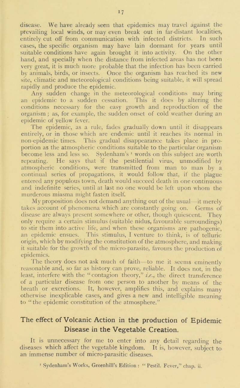 disease. We have already seen that epidemics may travel against the prevailing local winds, or may even break out in far-distant localities, entirely cut off from communication with infected districts. In such cases, the specific organism may have lain dormant for years until suitable conditions have again brought it into activity. On the other hand, and specially when the distance from infected areas has not been very great, it is much more probable that the infection has been carried by animals, birds, or insects. Once the organism has reached its new site, climatic and meteorological conditions being suitable, it will spread rapidly and produce the epidemic. Any sudden change in the meteorological conditions may bring an epidemic to a sudden cessation. This it does by altering the conditions necessary for the easy growth and reproduction of the organism; as, for example, the sudden onset of cold weather during an epidemic of yellow fever. The epidemic, as a rule, fades gradually down until it disappears entirely, or in those which are endemic until it reaches its normal in non-epidemic times. This gradual disappearance takes place in pro- portion as the atmospheric conditions suitable to the particular organism become less and less so. Sydenham’s 1 words on this subject are worth repeating. He says that if the pestilential virus, unmodified by atmospheric conditions, were transmitted from man to man by a continual series of propagations, it would follow that, if the plague entered any populous town, death would succeed death in one continuous and indefinite series, until at last no one would be left upon whom the murderous miasma might fasten itself. My proposition does not demand anything out of the usual—it merely takes account of phenomena which are constantly going on. Germs of disease are always present somewhere or other, though quiescent. They only require a certain stimulus (suitable nidus, favourable surroundings) to stir them into active life, and when these organisms are pathogenic, an epidemic ensues. This stimulus, I venture to think, is of telluric origin, which by modifying the constitution of the atmosphere, and making it suitable for the growth of the micro-parasite, favours the production of epidemics. The theory does not ask much of faith—to me it seems eminently reasonable and, so far as history can prove, reliable. It does not, in the least, interfere with the “contagion theory,” i.e., the direct transference of a particular disease from one person to another by means of the breath or excretions. It, however, amplifies this, and explains many otherwise inexplicable cases, and gives a new and intelligible meaning to “ the epidemic constitution of the atmosphere.” The effect of Volcanic Action in the production of Epidemic Disease in the Vegetable Creation. It is unnecessary for me to enter into any detail regarding the diseases which affect the vegetable kingdom. It is, however, subject to an immense number of micro-parasitic diseases. 1 Sydenham’s Works, Greenhill’s Edition: “ Pestil. Fever,” chap. ii.