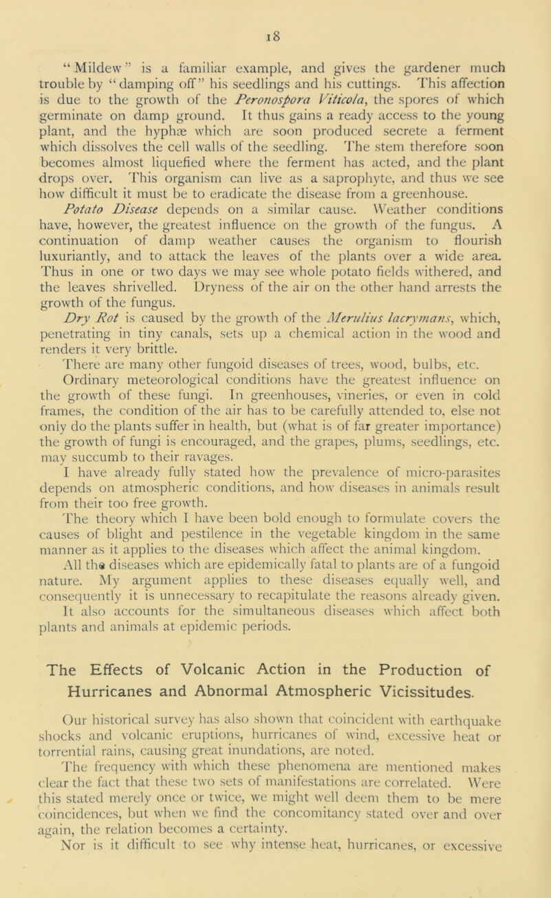 “ Mildew ” is a familiar example, and gives the gardener much trouble by “damping off” his seedlings and his cuttings. This affection is due to the growth of the Pero?iospora Viticola, the spores of which germinate on damp ground. It thus gains a ready access to the young plant, and the hyphse which are soon produced secrete a ferment which dissolves the cell walls of the seedling. The stem therefore soon becomes almost liquefied where the ferment has acted, and the plant drops over. This organism can live as a saprophyte, and thus we see how difficult it must be to eradicate the disease from a greenhouse. Potato Disease depends on a similar cause. Weather conditions have, however, the greatest influence on the growth of the fungus, A continuation of damp weather causes the organism to flourish luxuriantly, and to attack the leaves of the plants over a wide area. Thus in one or two days we may see whole potato fields withered, and the leaves shrivelled. Dryness of the air on the other hand arrests the growth of the fungus. Dry Rot is caused by the growth of the Merulius lacrymans, which, penetrating in tiny canals, sets up a chemical action in the wood and renders it very brittle. There are many other fungoid diseases of trees, wood, bulbs, etc. Ordinary meteorological conditions have the greatest influence on the growth of these fungi. In greenhouses, vineries, or even in cold frames, the condition of the air has to be carefully attended to, else not only do the plants suffer in health, but (what is of far greater importance) the growth of fungi is encouraged, and the grapes, plums, seedlings, etc. may succumb to their ravages. I have already fully stated how the prevalence of micro-parasites depends on atmospheric conditions, and how diseases in animals result from their too free growth. The theory which I have been bold enough to formulate covers the causes of blight and pestilence in the vegetable kingdom in the same manner as it applies to the diseases which affect the animal kingdom. All tha diseases which are epidemically fatal to plants are of a fungoid nature. My argument applies to these diseases equally well, and consequently it is unnecessary to recapitulate the reasons already given. It also accounts for the simultaneous diseases which affect both plants and animals at epidemic periods. The Effects of Volcanic Action in the Production of Hurricanes and Abnormal Atmospheric Vicissitudes. Our historical survey has also shown that coincident with earthquake shocks and volcanic eruptions, hurricanes of wind, excessive heat or torrential rains, causing great inundations, are noted. The frequency with which these phenomena are mentioned makes clear the fact that these two sets of manifestations are correlated. Were this stated merely once or twice, we might well deem them to be mere coincidences, but when we find the concomitancy stated over and over again, the relation becomes a certainty. Nor is it difficult to see why intense heat, hurricanes, or excessive