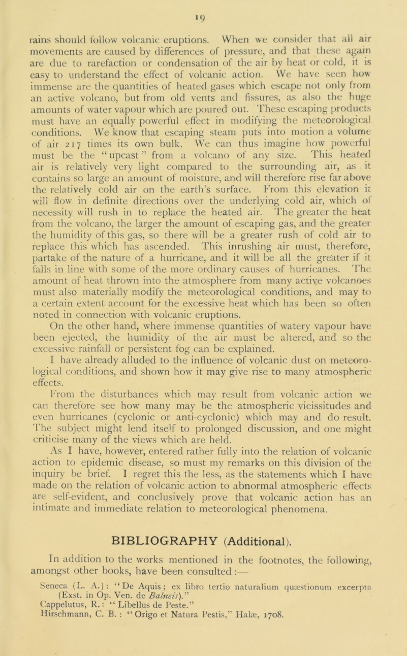 *9 rains should follow volcanic eruptions. When we consider that all air movements are caused by differences of pressure, and that these again are due to rarefaction or condensation of the air by heat or cold, it is easy to understand the effect of volcanic action. We have seen how immense are the quantities of heated gases which escape not only from an active volcano, but from old vents and fissures, as also the huge amounts of water vapour which are poured out. These escaping products must have an equally powerful effect in modifying the meteorological conditions. We know that escaping steam puts into motion a volume of air 217 times its own bulk. We can thus imagine how powerful must be the “ upcast ” from a volcano of any size. This heated air is relatively very light compared to the surrounding air, as it contains so large an amount of moisture, and will therefore rise far above the relatively cold air on the earth’s surface. From this elevation it will flow in definite directions over the underlying cold air, which of necessity will rush in to replace the heated air. The greater the heat from the volcano, the larger the amount of escaping gas, and the greater the humidity of this gas, so there will be a greater rush of cold air to replace this which has ascended. This inrushing air must, therefore, partake of the nature of a hurricane, and it will be all the greater if it falls in line with some of the more ordinary causes of hurricanes. The amount of heat thrown into the atmosphere from many active volcanoes must also materially modify the meteorological conditions, and may to a certain extent account for the excessive heat which has been so often noted in connection with volcanic eruptions. On the other hand, where immense quantities of watery vapour have been ejected, the humidity of the air must be altered, and so the excessive rainfall or persistent fog can be explained. I have already alluded to the influence of volcanic dust on meteoro- logical conditions, and shown how it may give rise to many atmospheric effects. From the disturbances which may result from volcanic action we can therefore see how many may be the atmospheric vicissitudes and even hurricanes (cyclonic or anti-cyclonic) which may and do result. The subject might lend itself to prolonged discussion, and one might criticise many of the views which are held. As I have, however, entered rather fully into the relation of volcanic action to epidemic disease, so must my remarks on this division of the inquiry be brief. I regret this the less, as the statements which I have made on the relation of volcanic action to abnormal atmospheric effects are self-evident, and conclusively prove that volcanic action has an intimate and immediate relation to meteorological phenomena. BIBLIOGRAPHY (Additional). In addition to the works mentioned in the footnotes, the following, amongst other books, have been consulted :— Seneca (L. A.): “ De Aquis; ex libro tertio naturalium qusestionum excerpta (Exst. in Op. Yen. de Ba/neis).” Cappelutus, R.: “ Libellus de Peste.” Hirschmann, C. B. : “ Origo et Natura Pestis,5' Hake, 1708.