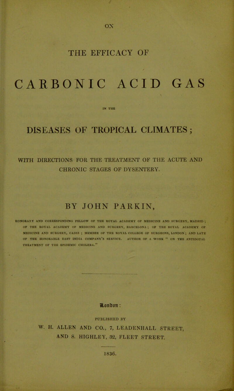 ox THE EFFICACY OF / CARBONIC ACID GAS in the DISEASES OF TROPICAL CLIMATES ; WITH DIRECTIONS FOR THE TREATMENT OF THE ACUTE AND CHRONIC STAGES OF DYSENTERY. BY JOHN PARKIN, HONORARY AND CORRESPONDING FELLOW OP THE ROYAL ACADEMY OF MEDICINE AND SURGERY, MADRID ; OF THE ROYAL ACADEMY OF MEDICINE AND SURGERY, BARCELONA ; OP THE ROYAL ACADEMY OP MEDICINE AND SURGERY, CADIZ ; MEMBER OF THE ROYAL COLLEGE OF SURGEONS, LONDON ; AND LATE OP THE HONORABLE EAST INDIA COMPANY’S SERVICE. AUTHOR OP A WORK “ ON THE ANTIDOTAL TREATMENT OF THE EPIDEMIC CHOLERA.” iLonfctm: PUBLISHED BY W. H. ALLEN AND CO., 7, LEADENHALL STREET, AND S. HIGHLEY, 32, FLEET STREET. 1836.
