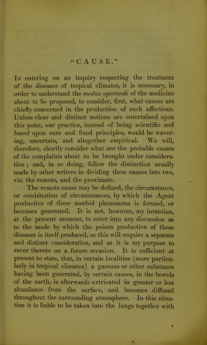 “CAUSE.” In entering on an inquiry respecting the treatment of the diseases of tropical climates, it is necessary, in order to understand the modus operandi of the medicine about to he proposed, to consider, first, what causes are chieflv concerned in the production of such affections. Unless clear and distinct notions are entertained upon this point, our practice, instead of being scientific and based upon sure and fixed principles, would be waver- ing, uncertain, and altogether empirical. We will, therefore, shortly consider what are the probable causes of the complaints about to be brought under considera- tion ; and, in so doing, follow the distinction usually made by other writers in dividing these causes into two, viz. the remote, and the proximate. The remote cause may be defined, the circumstance, or combination of circumstances, by which the Agent productive of these morbid phenomena is formed, or becomes generated. It is not, however, my intention, at the present moment, to enter into any discussion as to the mode by which the poison productive of these diseases is itself produced, as this will require a separate and distinct consideration, and as it is my purpose to recur thereto on a future occasion. It is sufficient at present to state, that, in certain localities (more particu- larly in tropical climates) a gaseous or other substance having been generated, by certain causes, in the bowels of the earth, is afterwards extricated in greater or less abundance from the surface, and becomes diffused throughout the surrounding atmosphere. In this situa- tion it is liable to be taken into the lungs together with