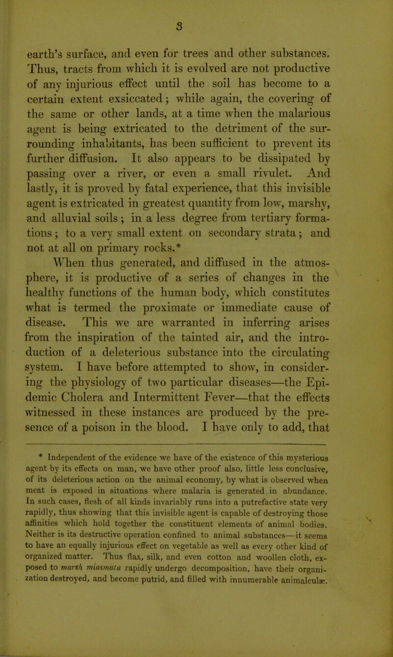 earth’s surface, and even for trees and other substances. Thus, tracts from which it is evolved are not productive of any injurious effect until the soil has become to a certain extent exsiccated; while again, the covering of the same or other lands, at a time when the malarious a«rent is being extricated to the detriment of the sur- rounding inhabitants, has been sufficient to prevent its further diffusion. It also appears to be dissipated by passing over a river, or even a small rivulet. And lastly, it is proved by fatal experience, that this invisible agent is extricated in greatest quantity from low, marshy, and alluvial soils ; in a less degree from tertiary forma- tions ; to a very small extent on secondary strata; and not at all on primary rocks.* When thus generated, and diffused in the atmos- phere, it is productive of a series of changes in the healthy functions of the human body, which constitutes what is termed the proximate or immediate cause of disease. This we are warranted in inferring arises from the inspiration of the tainted air, and the intro- duction of a deleterious substance into the circulating system. I have before attempted to show, in consider- ing the physiology of two particular diseases—the Epi- demic Cholera and Intermittent Fever—that the effects witnessed in these instances are produced by the pre- sence of a poison in the blood. I have only to add, that * Independent of the evidence we have of the existence of this mysterious agent by its effects on man, we have other proof also, little less conclusive, of its deleterious action on the animal economy, by what is observed when meat is exposed in situations where malaria is generated in abundance. In such cases, flesh of all kinds invariably runs into a putrefactive state very rapidly, thus showing that this invisible agent is capable of destroying those affinities which hold together the constituent elements of animal bodies. Neither is its destructive operation confined to animal substances—it seems to have an equally injurious effect on vegetable as well as every other kind of organized matter. Thus flax, silk, and even cotton and woollen cloth, ex- posed to marsh miasmata rapidly undergo decomposition, have their organi- zation destroyed, and become putrid, and filled with innumerable animalculae.